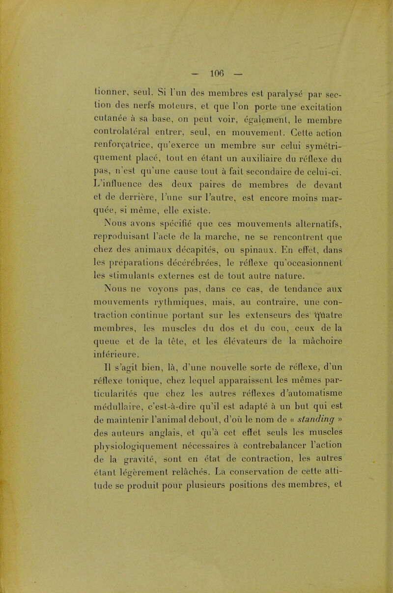 tionner, seul. Si Tun des membres est paralyse par sec- tion des nerfs moteurs, et que Ton porte une excitation cutanee a sa base, on peul voir, egalemenl, le membre contralateral entrer, seul, en mouvemenl. Cette action renforcatrice, qu'exerce un membre sur celui symetri- quement place, tout en elant un auxiliaire du reflexe du pas, n'esl qu'une cause tout a fait secondaire de celui-ci. L'influence des deux paires de membres de devant et de derriere, l'une sur l'autre, est encore moins mar- quee, si meme, elle existe. Nous avons specific; que ces mouvemenls alternatifs, reproduisant Facte de la marche, ne se rencontrent que chez des animaux decapites, on spinaux. En effet, dans les preparations decerebrees, le reflexe qu'occasionnent les stimulants exlernes est de tout autre nature. Nous ne voyons pas, dans ce cas, de tendance aux mouvemenls rylhmiques, mais, au contraire, une con- traction continue portant sur les extenseurs des 'qualre membres, les muscles du dos et du cou, ceux de la queue et de la lete, et les elevateurs de la machoire inferieure. II s'agit bien, la, d'une nouvelle sorte de reflexe, d'un reflexe tonique, cbez lequel apparaissent les memes par- ticularity que chez les autres reflexes d'automalisme medulla ire, c'esl-a-dire qu'il est adapte a un but qui est de maintenir Tanimal debout, d'oii le nom de « standing » des auteurs anglais, et qu'a cet effet seuls les muscles phvsiologiquement necessaires a contrebalancer Taction de la gravite, sont en etat de contraction, les autres i lant legerement relaches. La conservation de cette atti- tude se produil pour plusieurs positions des membres, et