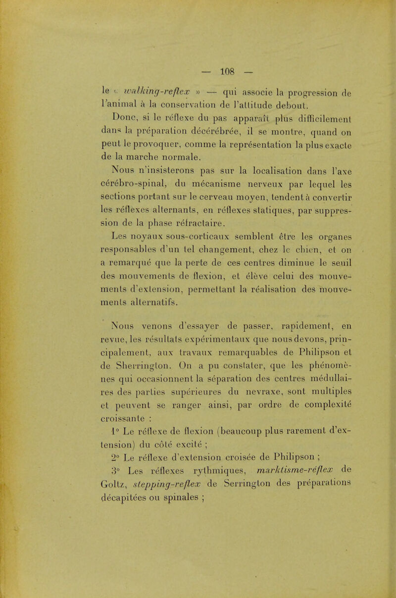 le (. walking-reflex » — qui associe la progression de l'animal a la conservation de J'atlilude debouL. Done, si le reflexe du pas apparatt plus difficilement dans la preparation decerebree, il se montre, quand on peut le provoquer, comme la representation la plusexacte de la marche normale. Nous n'insisterons pas sur la localisation dans l'axe cerebro-spinal, du mecanisme nerveux par lequel les sections portant sur le cerveau moyen, tendenta convertir les reflexes alternants, en reflexes statiques, par suppres- sion de la phase refractaire. Les noyaux sous-corticaux semblent etre les organes responsables d'un tel changement, chez 1c cinen, et on a remarque que la perte de ces centres diminue le seuil des mouvements de flexion, et eleve celui des mouve- ments d'exlension, permettant la realisation des mouve- ments alternatifs. Nous venons d'essayer de passer, rapidement, en revue, les resullals experimentaux que nousdevons, prin- cipalement, aux travaux remarquables de Philipson et de Sherrington. On a pu constaler, que les phenome- nes qui occasionnent la separation des centres medullai- res des parties superieures du nevraxe, sont multiples et peuvent se ranger ainsi, par ordre de complexite croissanle : 1° Le reflexe de flexion (beaucoup plus rarement d'ex- tension) du cote excite ; 2° Le reflexe d'exlension croisee de Philipson ; 3° Les reflexes rythmiques, marktisme-reflex de Goltz, stepping-reflex de Serrington des preparations decapitees ou spinales ;