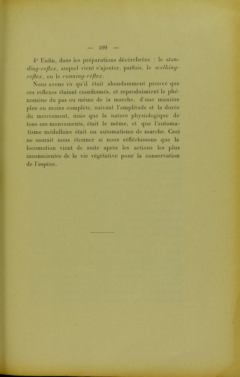 4° Enfin, dans les pr6parations decereln-ees : le stan- ding-reflex, auquel vient s'ajouler, parfois, le walking- reflex, on le running-reflex. Nous avons vu qu'il etait abondamment prouve* que ces reflexes etaient coordonnes, et reproduisaienl le phe- nomene du pas ou merae de la marche, d'une maniere plus ou moins complete, suivant l'amplitude et la duree du mouvemenl, mais que la nature physiologique de tous ces mouvements, etait le merae, et que l'automa- tisme medullaire etait un aulomatisme de marche. Ceci ne saurait nous etonner si nous reflechissons que la locomotion vient de suite apres les actions les plus inconscientes de la vie vegetative pour la conservation de Tespece.