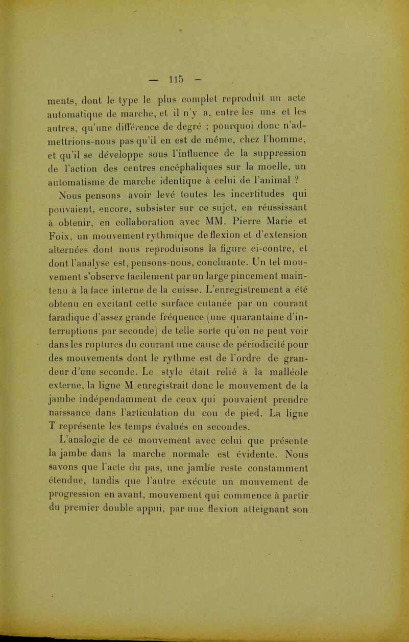 ments, dont le type le plus complel reprodnit un acle automatiqtte de marche, eL il n'y a, enlre les una eL les autres, qu'une difference de degre ; pourquoi done n'ad- mettrions-nous pasqu'il en est de meme, chez l'homme, et qu'il se developpe sous Tinfluence de la suppression de Taction des centres encephaliques sur la moelle, un automatisme de marche idenLique a celui de l'animal ? Nous pensons avoir leve loules les incertitudes qui pouvaient, encore, subsister sur ce sujet, en reussissant a obtenir, en collaboration avec MM. Pierre Marie et Foix, un mouvementrythmique deflexion et d'extension altern^es dont nous reproduisons la figure ci-contre, et dont l'analyse est, pensons-nous, concluante. Un tel mou- vement s'observe facilement par un large pincement main- tenu a la lace interne de la cuisse. L'enregistrement a ele oblenu en excitant cette surface cutanee par un courant faradique d'assez grande frequence (une quarantaine d'in- terruptions par seconde) de telle sorle qu'on ne peut voir dans les ruptures du courant une cause de periodicite pour des mouvemenls dont le rythme est de Tordre de gran- deur d'une seconde. Le style elait relie a la malleole exlerne, la ligne M enregistrait done le mouvement de la jambe independamment de ceux qui pouvaient prendre naissance dans rarticulation du cou de pied. La ligne T represente les temps evalues en secondes. L'analogie de ce mouvement avec celui que presente la jambe dans la marche normale est evidente. Nous savons que Tacte du pas, une jamb'e reste conslamment elendue, tandis que l'autre execute un mouvement de progression en avant, mouvement qui commence a partir du premier double appui, par une flexion alleignant son