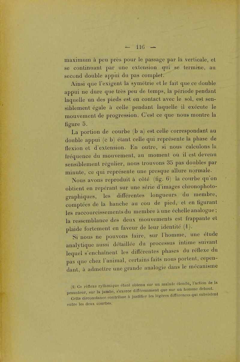 — ilG maximum a pen pres pour le passage par la verlicale, el se continuant par une extension qui se termine, au second double appui du pas com pie t. Ainsi que Texigent la symetrie et le fait que ce double appui ne dure que tres peu de temps, la periode pendant laquelle un des pieds est en contact avec le sol, est sen- siblement egale a celle pendant laquelle il execute le mouvement de progression. G'est ce que nous montre la figure 5. La portion de courbe (b a,) est celle correspondant au double appui (c b) etant celle qui represente la phase de flexion et d'extension. En outre, si nous calculons la frequence du mouvement, au moment ou il est devenu sensiblement regulier, nous trouvons 35 pas doubles par minute, ce qui represente une presque allure normale. Nous avons reproduit a cote (tig. 6) la courbe qu'on obtient en reperant sur une serie d'images chronopholo- graphiques, les differentes longueurs du inembre, comptees de la hanche au cou de pied, et en figurant les raccourcissementsdu membre a une echelle analogue ; la ressemblance des deux mouvements est frappante et plaide fortement en faveur de leur identite (1). Si nous ne pouvons faire, sur rhomme, une etude analytique aussi delaillee du processus intime suivant lequel s'enchainenl les diflerentes phases du reflexe du pas que chez l'animal, certains fails nous portent, cepen- dant, a admetlre une grande analogie dans le mecamsme (1) Ce rdflexe pythmiqua etant obtenu hup u„ tnalade dtendU, faction de la nest nteur sur la jambe, s'exerce diffdremment que sur un nomme debou . P Ce^e ci-onstanc ..ntribue a justifler les Idgeres dlflereuces qu, subs.stent entre i«'s deux oourbes;