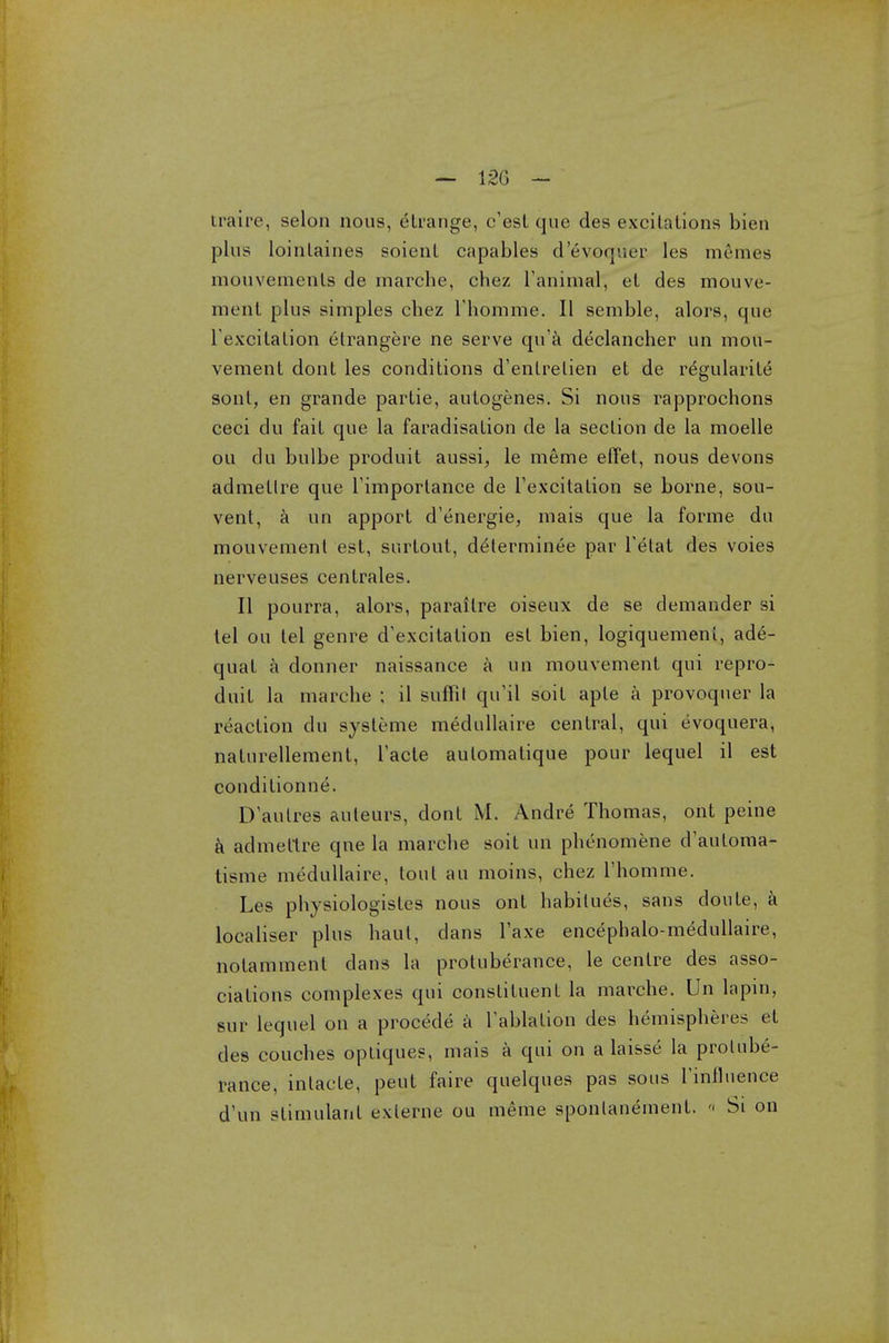 traire, selon nous, etrange, c'esl que des excitations bieu plus lointaines soient capables d'6voquer les mernes mouvements de marche, chez Tanimal, et des mouve- ment plus simples chez Thomme. II semble, alors, que l excitation etrangere ne serve qu'a declancher un mou- vement dont les conditions d'entrelien et de regularite sont, en grande partie, autogenes. Si nous rapprochons ceci du fait que la faradisation de la section de la moelle ou du bulbe produit aussi, le meme effet, nous devons admetlre que l'importance de l'excitation se borne, sou- vent, a un apport d'energie, inais que la forme du mouvement est, surtout, d^terminee par l'etat des voies nerveuses centrales. II pourra, alors, paraitre oiseux de se demander si tel ou tel genre d'excitation est bien, logiquemenl, ade- quat a donner naissance a un mouvement qui repro- duit la marche ; il suffil qu'il soil apte a provoquer la reaction du systeme medullaire central, qui evoquera, natnrellement, Tacte aulomatique pour lequel il est conditionne. D'aulres auleurs, dont M. Andre Thomas, ont peine a admettre qne la marche soit un phenomene d'automa- tisme medullaire, tout au moins, chez i'homme. Les physiologistes nous ont habitues, sans donte, a localiser plus haul, dans Taxe encephalo-medullaire, notamment dans la protuberance, le centre des asso- ciations complexes qui constituent la marche. Un lapin, sur lequel on a procede a Tablation des hemispheres et des couches optiques, mais a qui on a laisse la protube- rance, inlaele, peut faire quelques pas sous Finfluence d'un stimulant exlerne ou meme sponlanement. « Si on