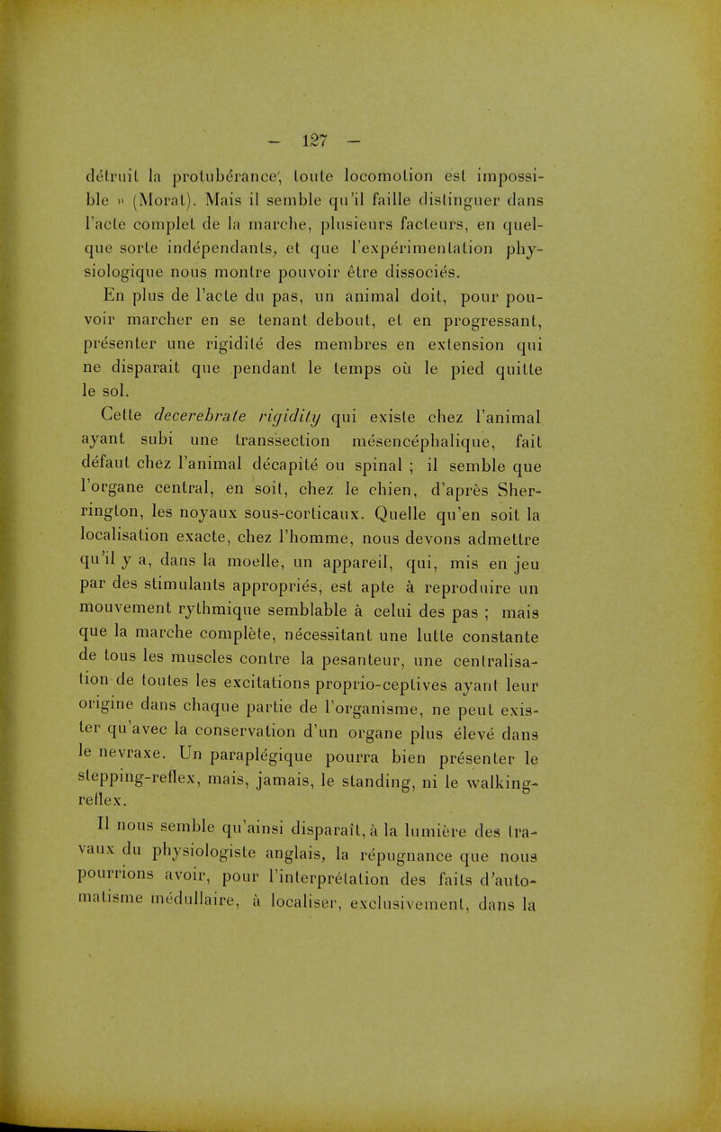 ck'truil la protuberance', loule locomotion est impossi- ble » (Moral). Mais il semble qu'il faille distinguer dans l'aele coniplel de la marche, plusieurs factenrs, en quel- qne sorte independanls, et que rexperimenlalion phy- siologique nous monlre pouvoir elre dissocies. En plus de Facte du pas, un animal doit, pour pou- voir marcher en se tenant debout, et en progressant, presenter une rigidite des membres en extension qui ne disparait que pendant le temps ou le pied quitte le sol. Celte decerebrate rigidity qui exisle chez Tanimal ayant subi une trans'section mesencephalique, fait defaut chez Fanimal decapite ou spinal ; il semble que l'organe central, en soil, chez le chien, d'apres Sher- rington, les noyaux sous-corticaux. Quelle qu'en soit la localisation exacte, chez 1'homme, nous devons admettre qu'il y a, dans la moelle, un appareil, qui, mis en jeu par des stimulants appropries, est apte a reproduire un mouvement rythmique semblable a celui des pas ; mais que la marche complete, necessitant une lutte constante de tous les muscles contre la pesanteur, une centralisa- tion de toutes les excitations proprio-ceptives ayant leur ongine dans chaque partie de Torganisme, ne peut exis- ter quavec la conservation d'un organe plus eleve dans le nevraxe. Un paraplegique pourra bien presenter le slepping-reflex, mais, jamais, le standing, ni le walking- reflex. II nous semble quainsi disparait, a la lumiere des Ira- vaux du physiologiste anglais, la repugnance que nous pourrions avoir, pour l'interprelation des fails d'auto- matisme tnedullaire, a localise!-, exclusiveinenl, dans la
