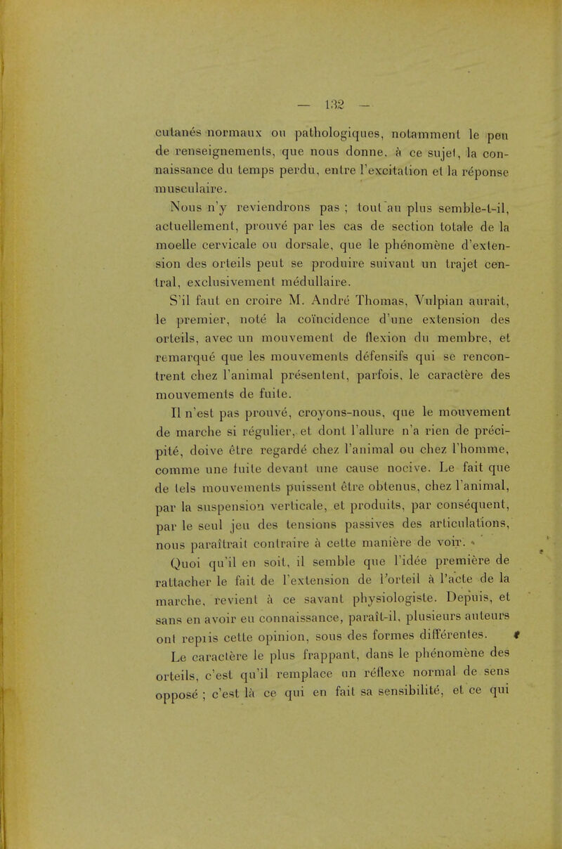 cutaiies normaux on palhologiques, notammenl le pen de renseignemenls, que nous donne. a ce sujef, la con- naissance du lemps perdu, entre l'excitation el la reponse musculaire. Nous n'y reviendrons pas ; tout an plus semble-l-il, actuellement, prouve par les cas de section totale de la moelle cervicale ou dorsale, que le phenomene d'exten- sion des orleils peut se produire suivant un trajet cen- tral, exclusivement medullaire. S'il faut en croire M. Andre Thomas, Vulpian aurail, le premier, note la coincidence d'une extension des orteils, avec un mouvemenl de flexion du membre, et remarque que les mouvemenls defensifs qui se rencon- trent chez l'animal presentent, parfois, le caractere des mouvements de fuite. II n'est pas prouve, croyons-nous, que le mouvement de marche si regulier, et dont 1'allure n'a rien de preci- pite, doive etre regarde chez l'animal ou chez l'homme, comme une tuite devant une cause nocis e. Le fait que de lels mouvements pnissent elie oblenus, chez Fanimal, par la siuspensiori verticale, et produits, par consequent, par le seul jeu des tensions passives des articulations, nous parailrait conlraire a cette maniere de voir. » Quoi qu'il en soit, il semble que Tidee premiere de rattacher le fait de Textension de Torteil a l'acte de la marche, revienl a ce savant physiologiste. Depuis, et sans en avoir eu connaissance, parait-il, plusieurs auteurs ont repiis cette opinion, sous des formes differentes. t Le caractere le plus frappant, dans le phenomene des orteils, c'est qu'il remplace un reflexe normal de sens oppose ; c'est la ce qui en fait sa sensibilite, et ce qui