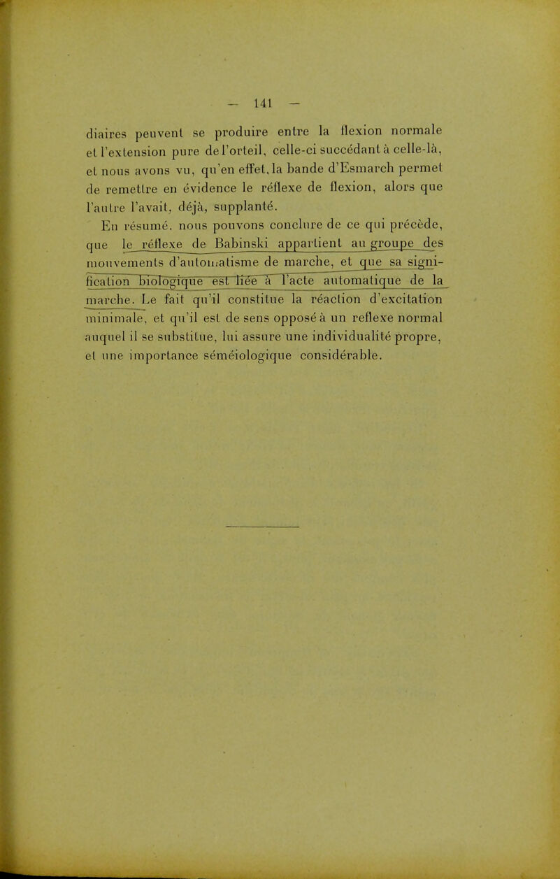 diaires peuvent se produire entre la flexion normale et Texlension pure deTorteil, celle-ci succedant a celle-la, el nous avons vu, qu'en effel,la bande d'Esmarch permet de remetlre en evidence le reflexe de flexion, alors que l'autre l'avait. deja, supplante. En resume, nous pouvons conclure de ce qui precede, que le reflexe de Babinski apparlient au grouj3e_jies niouvements d'aulomalisme de marche, et que sa signi- ficalion bioTogique est liee T Facte automatique de la marche. Le fait qu'il constitue la reaction d'excitalion minimale, et qu'il est de sens oppose a un reflexe normal auquel il se substilue, lui assure une individualite propre, el une importance semeiologique considerable.