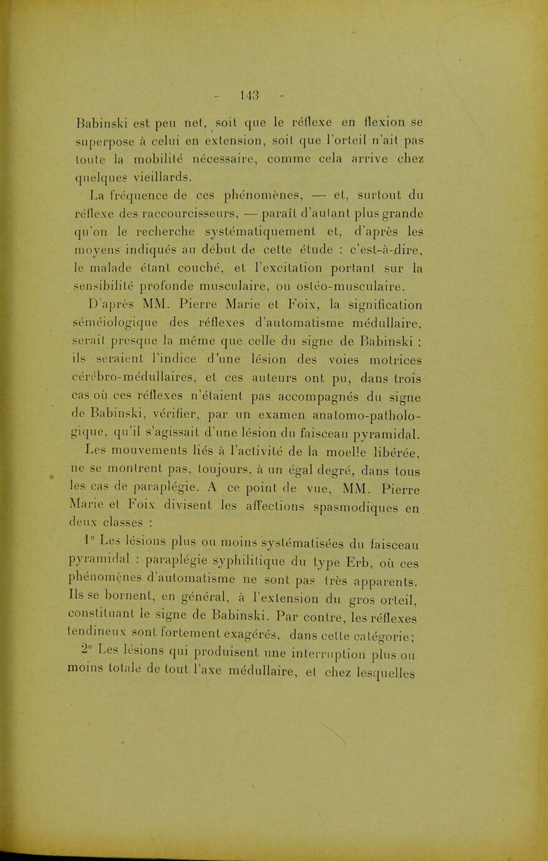 Babinski est pen net, soil que le retlexe en flexion se superpose a celui on extension, soit que 1'orleil n'ait pas Loute la mobilite necessaire, comme cela arrive ehez quelques vieillards. La frequence de ces phenomenes, — et, surtout du reflexe des raccourcisseurs, — parail d'aulant plusgrande qu'on le recherche systematiquement et, d'apres les moyens indiques an debut de cette etude : c'esf-a-dire, le malade etant couche, et Lexcilalion portant sur la sensibilile profbnde musculaire, ou osleo-musculaire. D'apres MM. Pierre Marie et Foix, la signification semeiologiqne des reflexes d'automatisme medullaire, serait presque la meme que celle du signe de Babinski ; ils seraient Lindice d'une lesion des voies motrices cerebro-medullaires, et ces auteurs ont pu, dans trois cas ou ces reflexes n'etaient pas accompagnes du signe de Babinski, verifier, par un examen anatomo-patholo- gique, qu'il s'agissait d'une lesion du faisceau pyramidal. Les mouvemenls lies a l'activile de la moelle liberee, ne se monlrent pas, toujours, a un egal degre, dans tous les cas de paraplegic A ce point de vue, MM. Pierre Marie el Foix divisent les affections spasmodiques en deux classes : 1° Les lesions plus ou moins syslematisees du faisceau pyramidal : paraplegie syphililique du type Frb, oil ces phenomenes d'automatisme ne sont pas tres apparents. Ilsse bornent, en general, a rexlension du gros orteil, constituant le signe de Babinski. Par contre, les reflexes tendineux sont fortement exageres, dans cette cafegorie; 2° Les lesions qui produisent une interruption plus ou moins lolale de Lout l'axe medullaire, et chez lesquelles