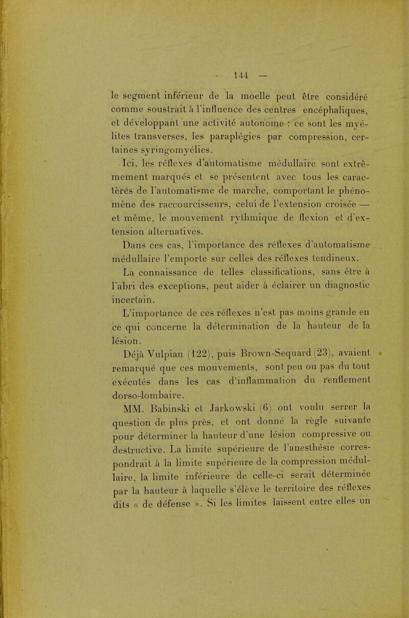 1 I 1 — le segment inferieur de la moelle peul etre considere comme sousLraiL a l'influence des centres encephaliques, et developpant une activite autonome : ce sont les mye- lites transverses, les paraplegics par compression, cer- taines syringomyelics. Ici, les reflexes d'automatisme medullaire sont exlr6- mement marques et se presentent avec tous les carac- teres de l'automatisme de marche, comporlant le pheno- mene des raccourcisseurs, celui de l'extension croisee — et meme, le mouvement rythmique de flexion et d'ex- tension alternatives. Dans ces cas, l'importance des reflexes d'automatisme medullaire l'emporte sur celles des reflexes tendineux. La connaissance de telles classifications, sans etre a Fabri des exceptions, peut aider a eclairer nn diagnostic incerlain. L'importance de ces reflexes n'est pas moins grande en ce qui concerne la determination de la hauteur de la lesion. Deja Vulpian (122), puis Brown-Sequard (23). avaient remarque que ces mouvements, sontpeu ou pas du tout executes dans les cas d'inflammalion du renflement dorso-lombaire. MM. Babinski et Jarkowsld (6) ont voulu serrer la question de plus pres, et ont donne la regie suivanle pour determiner la hauteur d'une lesion compressive ou destructive. La limile superieure de l'anesthesie corres- pondrait a la limite superieure de la compression medul- laire, la limite inferieure de celle-ci serait determinee par la hauteur a laquelle s'eleve le terriloire des reflexes dits « de defense ». Si les limites laissent entre elles un