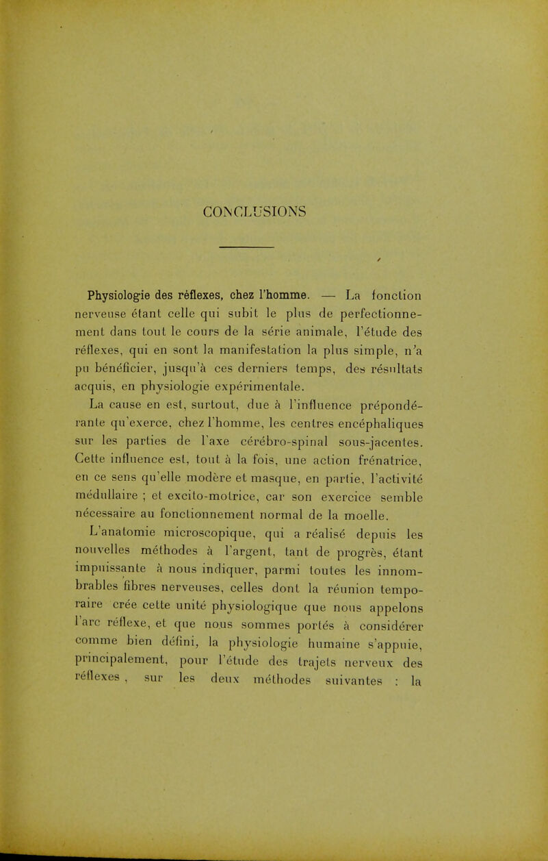 CONCLUSIONS Physiologie des reflexes, chez l'homme. — La fonction nerveuse etant celle qui subit le plus de perfectionne- ment dans tout le cours de la serie animale, l'etude des reflexes, qui en sont la manifestation la plus simple, n'a pu beneficier, jusqu'a ces derniers temps, des resnltats acquis, en physiologie experimentale. La cause en est, surtout, due a l'influence preponde- rant qu'exerce, chez l'homme, les centres encephaliques sur les parties de Taxe cerebro-spinal sous-jacentes. Cette influence est, tout a la fois, une action frenatrice, en ce sens qu'elle modere et masque, en partie, l'activite medullaire ; et excito-motrice, car son exercice semble necessaire au fonctionnement normal de la moelle. L'anatomie microscopique, qui a realise depuis les nouvelles methodes a l'argent, tant de progres, etant impuissante a nous indiquer, parmi toutes les innom- brables fibres nerveuses, celles dont la reunion tempo- raire cree cette unite physiologique que nous appelons l'arc reflexe, et que nous sommes portes a considerer comme bien defini, la physiologie humaine s'appuie, principalement, pour l'etude des trajets nerveux des reflexes , sur les deux methodes suivantes : la