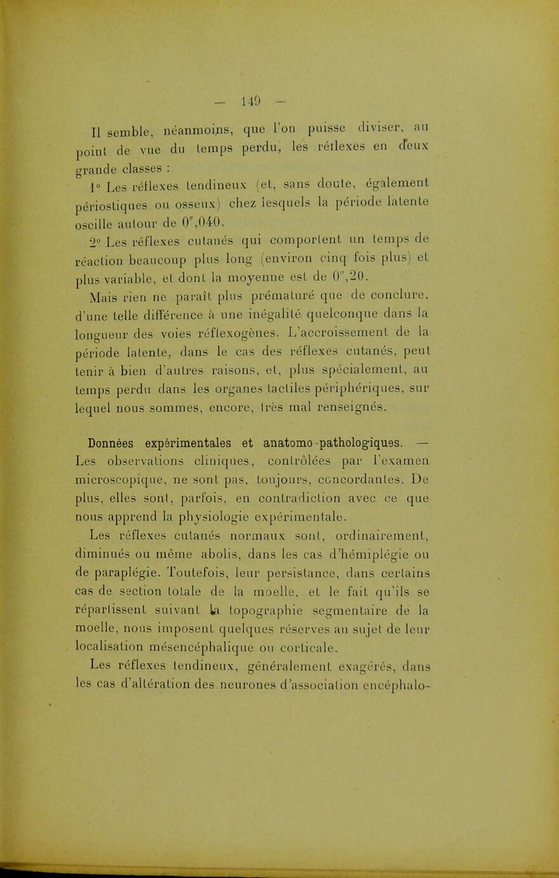 - 140 - II semble, neanmoins, que Ton puisse diviser, an point de vue du Lemps perdu, les reriexes en deux grande classes : 1° Les reflexes lendineux (et, sans doute, egalement periosliques on osseux) chez lesquels la periode lalenLe oscille an tour de 0,040. 2° Les reflexes cutanes qui comporlenL un lemps de reaction beancoup plus long (environ cinq fois plus) et plus variable, et dont la moyenne est de 0,20. Mais rien ne parait plus premature que de conclure, d'une telle difference a nne inegalite quelconque dans la longueur des voies reflexogenes. L'accroissement de la periode laLente, dans le cas des reflexes cutanes, pent tenir a bien d'autres raisoris, et, plus specialement, an temps perdu clans les organes tacliles peripheriques, sur lequel nous sommes, encore, Ires mal renseignes. Donnees experimentales et anatomo-pathologiquss. — Les observations cliniques, conlrolees par I'examen microscopique, ne sonf pas, toujours, concordanfes. De plus, elles sonl, parfois, en contradiction avec ce que nous apprend la physiologie experimentale. Les reflexes cutanes normaux sont, ordinairement, diminues ou meme abolis, dans les cas d'hemiplegie ou de paraplegie. Toutefois, leur persistance, dans certains cas de section lotale de la moelle, et le fait qu'ils se reparlissent suivant la topographie segmentaire de la moelle, nous imposent quelques reserves an sujel de leur localisation mesencephalique ou corlicale. Les reflexes lendineux, generalement exageres, dans les cas d'allerafion des neurones dissociation encephalo-