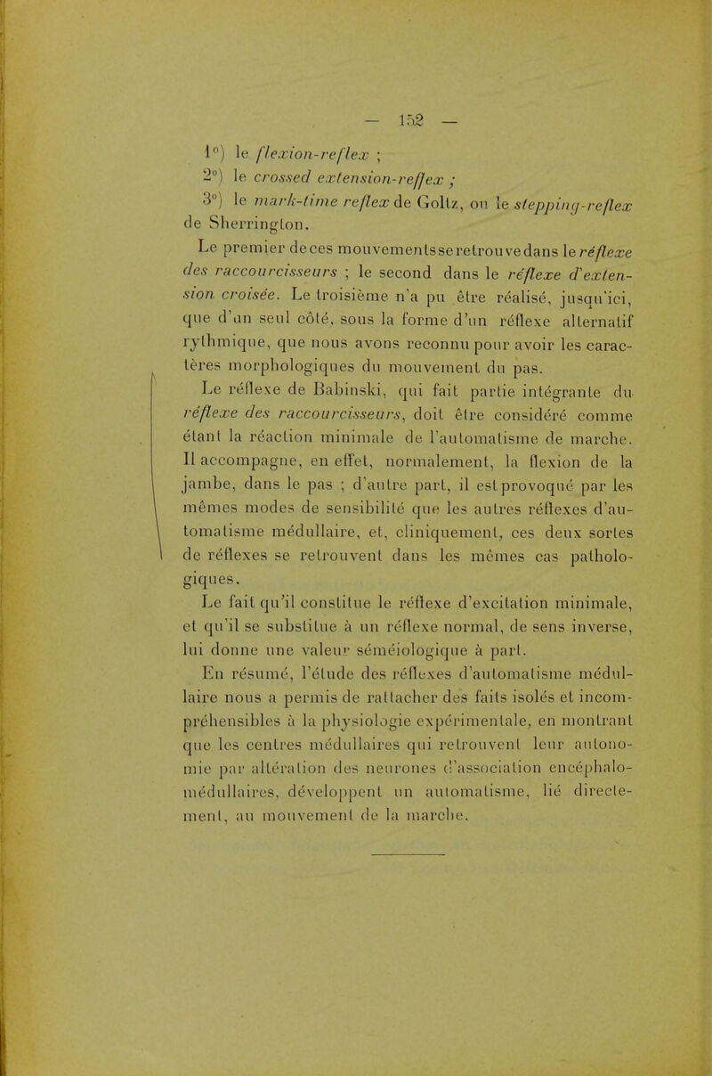 1°) le flexion-re flex ; 2°) le crossed extension-ref]ex ; 3°) le murk-time reflex de Goltz, on le stepping-reflex de Sherrington. Le premier deces mouvemenlsseretrouvedans \q reflexe des raccourcisseurs ; le second dans le re'flexe dexten- sion croisee. Le Iroisieme n'a pu etre realise, jnsqn'ici, que d'an seul cole, sous la forme d'un reflexe allernalif rythmique, que nous avons reconnu pour avoir les carac- leres morphologiques du mouvemenl dn pas. Le reflexe de Babinski, qui fait partie inlegrante du re'flexe des raccourcisseurs, doil elre considere comme elant la reaction minimale de l'automatisme de marche. II accompagne, en effet, normalement, la flexion de la jambe, dans le pas ; d'autre part, il eslprovoque par les memes modes de sensibilile que les autres reflexes d'au- lomatisme medullaire, et, cliniquemenl, ces deux sorles de reflexes se retrouvent dans les memes cas paiholo- giques. Le fail qu'il constilue le reflexe d'excilalion minimale, el qu'il se substitue a un reflexe normal, de sens inverse, lui donne line valeuv semeiologiqne a pari. En resume, l'elude des reflexes d'aulomalisme medul- laire nous a permis de raltacher des fails isoles et incom- prehensible* a la physiologie experimenlale, en montrant que les centres medullaires qui retrouvent leur aulono- mie par alteration des neurones ('association encephalo- niedullaires, developpent un automatisme, lie direcle- ment, an mouvemenl de la marche.