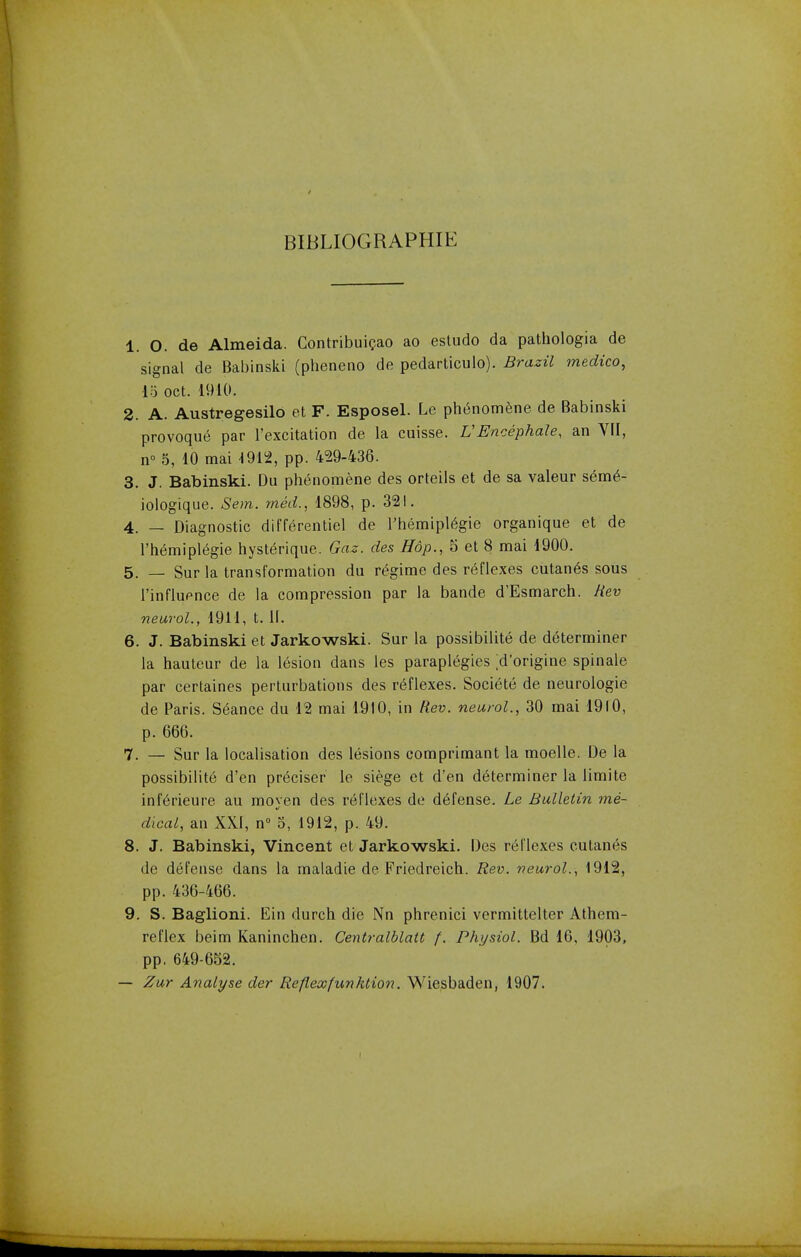 BIBLIOGRAPHIC 1. O. de Almeida. Contribuicao ao estudo da pathologia de signal de Babinski (pheneno de pedarticulo). Brazil medico, IS oct. 1910. 2. A. Austregesilo et F. Esposel. Le phenomene de Babinski provoque par l'excitation de la cuisse. V Encephale, an VII, n° 5, 10 mai 4912, pp. 429-436. 3. J. Babinski. Du phenomene des orteils et de sa valeur sem6- iologique. Sem. rned., 1898, p. 321. 4. — Diagnostic differentiel de l'hemiplegie organique et de l'hemiplegie hyste>ique. Gaz. des Hop., 5 et 8 mai 1900. 5. — Sur la transformation du regime des reflexes cutanea sous l'influence de la compression par la bande d'Esmarch. Rev neurol., 1911, t. II. 6. J. Babinski et Jarkowski. Sur la possibility de determiner la hauteur de la lesion dans les paraplegics ;d'origine spinale par certaines perturbations des reflexes. Societe de neurologie de Paris. S6ance du 12 mai 1910, in Rev. neurol., 30 mai 1910, p. 666. 7. — Sur la localisation des lesions comprimant la moelle. De la possibility d'en preciser le siege et d'en determiner la limite iriferieure au moyen des reflexes de defense. Le Bulletin me- dical, an XXI, n° 3, 1912, p. 49. 8. J. Babinski, Vincent et Jarkowski. Des reflexes cutanes de defense dans la maladie de Friedreich. Rev. neurol., 1912, pp. 436-466. 9. S. Baglioni. Ein durch die Nn phrenici vermittelter Athem- reflcx beim Kaninchen. Centralblatt f. Physiol. Bd 16, 1903, pp. 649-652. — Zur Analyse der Reflexfunhtion. Wiesbaden, 1907.