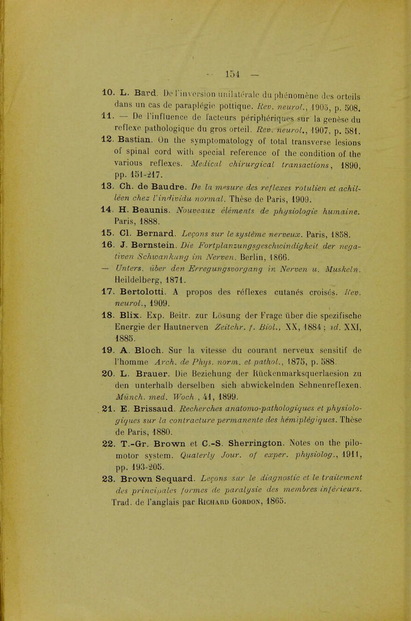 I -- 154 - 10. L. Bard. Do I'inversion mulatcralc du phenomene des orteils dans un cas de paraplegic pottique. Rev. neurol., 1905, p. 508. 11. — De rinfluence de I'acteurs pe>iphiriques sur la genfise du reflexc pathologique du gros orteil. Rev. neurol., 1907, p. 581. 12. Bastian. On the symptomatology of total transverse lesions of spinal cord with special reference of the condition of the various reflexes. Medical chirurgical transactions, 1890, pp. 151-217. 13. Ch. de Baudre. De la m»sure des reflexes rotulien et achil- leen chez I'individu normal. These de Paris, 1909. 14. H. Beaunis. Nouveaux elements de physiologie humaine. Paris, 1888. 15. CI. Bernard. Legons sur le systeme nerveux. Paris, 1858. 16. J. Bernstein. Die FortplanzungsgeschtoindigkeU der nega- liven Schwankung im Nerven. Berlin, 1866. — Unters. uber den Erregungsvorgang in Nerven u. Muskeln. Heildelberg, 1871. 17. Bertolotti. A propos des reflexes cutanea croises. Rev. neurol., 1909. 18. Blix. Exp. Beitr. zur Losung der Frage iiber die spezifische Energie der Hautnerven Zeitchr. /. Biol., XX, 1884 ; tel. XXI, 1885. 19. A. Bloch. Sur la vitesse du courant nerveux sensitif de l'homme Arch, de Phys. norm, et pathol., 1875, p. 588. 20. L. Brauer. Die Beziehung der Riickenmarksquerlaesion zu den unterhalb derselben sich abwickelnden Sehnenreflexen. Munch, med. Woch , 41, 1899. .21. E. Brissaud. Recherches anatomo-pathologiques et physiolo- giques sur la contracture permanente des hemiplegiques. These de Paris, 1880. 22. T.-Gr. Brown et C.-S. Sherrington. Notes on the pilo- motor system. Qualerly Jour, of eccper. physiolog., 1911, pp. 193-205. 23. Brown Sequard. Lecons sur le diagnostic et le trailement des princi/>ales formes de paralysie des membres inferieurs. Trad, de l'anglais par Kighahd Gordon, 1865.