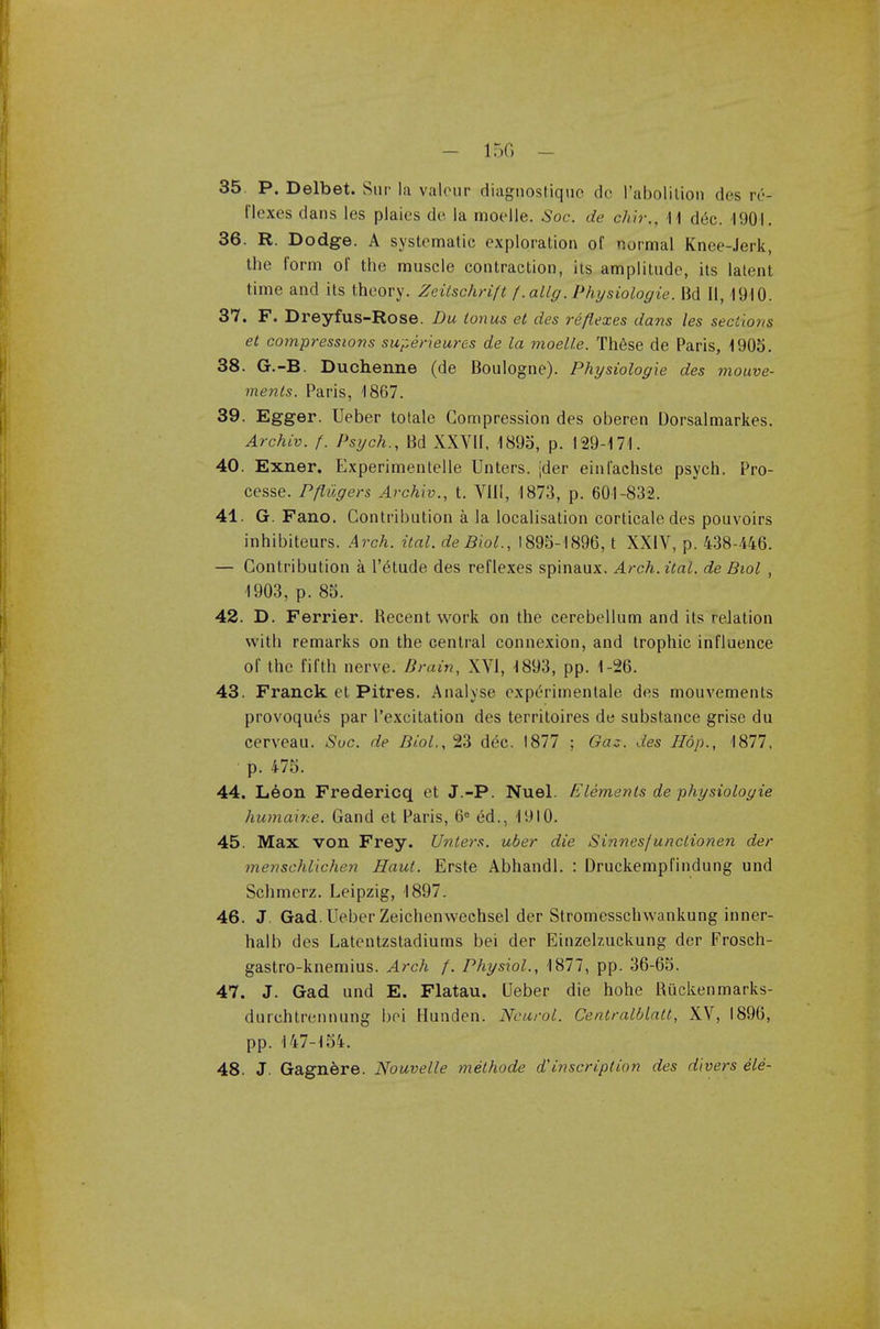 35. P. Delbet. Sin- la valour diagnostiquc do l'abolition des re- flexes dans les plaies de la moelle. Soc. de chir., 11 dec. 1901. 36. R. Dodge. A systematic exploration of normal Knee-Jerk, the form of the muscle contraction, its amplitude, its latent time and its theory. Zeitschrift f .atlg. Physiologic Bd II, 1910. 37. F. Dreyfus-Rose. Du tonus et des reflexes dans les sections et compressions super ieures de la moelle. These de Paris, 1905. 38. G.-B. Duchenne (de Boulogne). Physiologie des mouve- menls. Paris, 1867. 39. Egger. Ueber totale Compression des oberen Dorsalmarkes. Archiv. f. Psych., Bd XXVII, 1895, p. 129-171. 40. Exner. Experimentelle Unters. [der einl'achste psych. Pro- cesse. Pftiigers Archiv., t. VIII, 1873, p. 601-832. 41. G. Fano. Contribution a la localisation corticate des pouvoirs inhibiteurs. Arch. ital. deBiol., 1895-1896, t XXIV, p. 438-446. — Contribution a 1'eHude des reflexes spinaux. Arch. ital. de Biol , 1903, p. 85. 42. D. Ferrier. Becent work on the cerebellum and its relation with remarks on the central connexion, and trophic influence of the fifth nerve. Brain, XVI, 1893, pp. 1-26. 43. Franck et Pitres. Analyse experimentale des mouvements provoqut^s par l'excitation des territoires de substance grise du cerveau. Sue. de Biol.,%3 dec. 1877 ; Gaz. des Hop., 1877, p. 475. 44. Leon Fredericq et J.-P. Nuel. Elements de physiologie humaine. Gand et Paris, 6e ed., 1910. 45. Max von Frey. Unters. uber die Sinnes/unclionen der menschllchen Haul. Erste Abhandl. : Druckempfindung und Schmerz. Leipzig, 1897. 46. J. Gad. Ueber Zeichenwechsel der Stromesschwankung inner- halb des Latentzstadiums bei der Einzeb.uckung der Frosch- gastro-knemius. Arch f. Physiol., 1877, pp. 36-65. 47. J. Gad und E. Flatau. Ueber die hohe Buckenmarks- durchtrennung bei Hunden. Neurol. Centralblatt, XV, 1896, pp. 147-154. 48. J. Gagnere. Nouvelle melhode ainscription des divers ele-