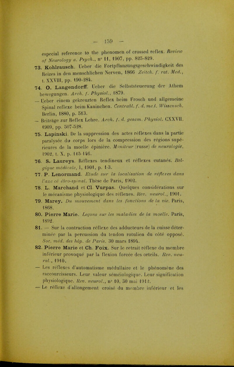 especial reference to the phenomen of crossed reflex. Review of Neurology a. Psych., n° II, 1907, pp. 825-829. 73. Kohlrausch. Ueber die Fortpflanzungsgeschwindigkeit des Reizes in den menschlichen Nerven, 1866 Zeitch. f. rat. Med., t. XXVIII, pp. 190-284. 74. O. Langendorfif. Ueber die Selbststeuerung der Athcm bewcgungen. Arch. f. Physiol., 1879. — Ueber einem gekreuzten Reflex beim Frosch und allgemeinc Spinal reflexe beim Kaninchen. Centrabl. f. d.me.i. Wissensch. Berlin, 1880, p. 513. — Beitrage zur Reflex Lehre. Arch. f. d. gesam. Physiol. CXXVll. 1909, pp. 507-528. 75. Lapinski. De la suppression des actes reflexes dans la partie paralysed du corps lors de la compression des regions sup6- rieures de la moelle 6piniere. Moniteur (russe) de neurologie, 1902, t. X, p. 115-146. 76. S. Laureys. Reflexes tendineux et reflexes cutanea. Bel- gique medicate, I, 1901, p. 1-3. 77. P. Lenormand. Elude sur la localisation de reflexes dans I'axe ce ebro-spinal. These de Paris, 1902. 78. L. Marchand et CI. Vurpas. Quelques considerations sur le mecanisme physiologique des reflexes. Rev. neurol., 1901. 79. Marey. Du mouvement dans les fonclions de la vie. Paris, 1868. 80. Pierre Marie. Legons sur les maladies de la moelle. Paris, 1892. 81. — Sur la contraction reflexe des adducteurs de la cuissedeter- minee par la percussion du tendon rotulien du cote oppose. Soc. med. des hop. de Paris. 30 mars 1894. 82. Pierre Marie et Ch. Foix. Sur le retrait reflexe du membre iuferieur provoque par la flexion forcce des orteils. Rev. neu- rol., 1910. — Les reflexes d'automatisme medullaire et le ph^nomene des raccourcisseurs. Leur valeur s6m£iologique. Leur signification physiologique. Rev. neurol., n3 10, 30 mai 1912. — Le rel'loxe d'allongement croise du membre inl'erieur et les