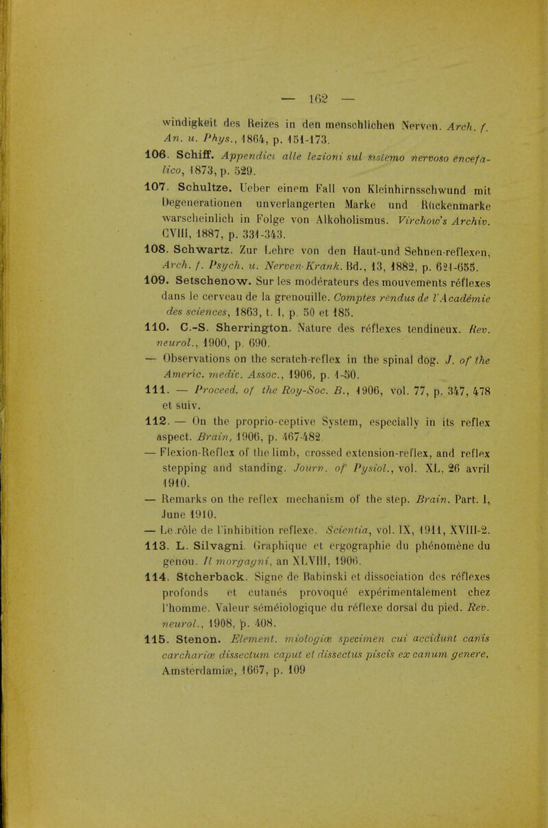 — 102 — windigkoit des Reizes in den menschlichen NerVeft. Arch. f. An. u. Phys., 1864, p. 151-173. 106. Schiff. Appendici alle lezioni sul Sist&mo nervoso encefa- lico, 1873, p. 529. 107. Schultze. Ueber einem Fall von Kleinhirnsschwund mit Degenerationen unverlangerten Marke und Ruckenmarke warscheinlich in Folge von Alkoholismus. Virchow's Archiv. CV1II, 1887, p. 331-343. 108. Schwartz. Zur Lehre von den Haut-und Sehnen-reflexen, Arch. f. Psych, u. Nerven-Krank. Bd., 13, 1882, p. 621-655. 109. Setschenow. Sur les moderateurs des mouvements reflexes dans le cerveau de la grenouille. Comptes rendusde VAcademie des sciences, 1863, t. I, p. 50 et 185. 110. C.-S. Sherrington. Nature des reflexes tendineux. Rev. neurol., 1900, p. 690. — Observations on the scratch-reflex in the spinal dog. /. of the Americ. medic. Assoc., 1906, p. 1-50. 111. — Proceed, of the Roy-Soc. B., 1906, vol. 77, p. 347, 478 et suiv. 112. — On the proprio-ceptive System, especially in its reflex aspect. Brain, 1906, p. 467-482. — Flexion-Reflex of the limb, crossed extension-reflex, and reflex stepping and standing. Jonrn. of Pysioi., vol. XL, 26 avril 1910. — Remarks on the reflex mechanism of the step. Brain. Part. 1, June 1910. — Le.role de ['inhibition reflexe. Scientia, vol. IX, 1911, XV1II-2. 113. L. Silvagni. Graphique et ergographie du ph6nomene du genou. II morgagni, an XLVI1I, 1906. 114. Stcherback. Signe de Babinski et dissociation des reflexes profonds et cutan6s provoqu£ expOimentalement chez 1'homme. Valeur sem&ologique du reflexe dorsal du pied. Rev. neurol., 1908, p. 408. 115. Stenon. Element, miologice specimen cui accidunt canis carcharice dissectum caput el dissectus piscis excanum genere, Amsterdamiae, 1667, p. 109