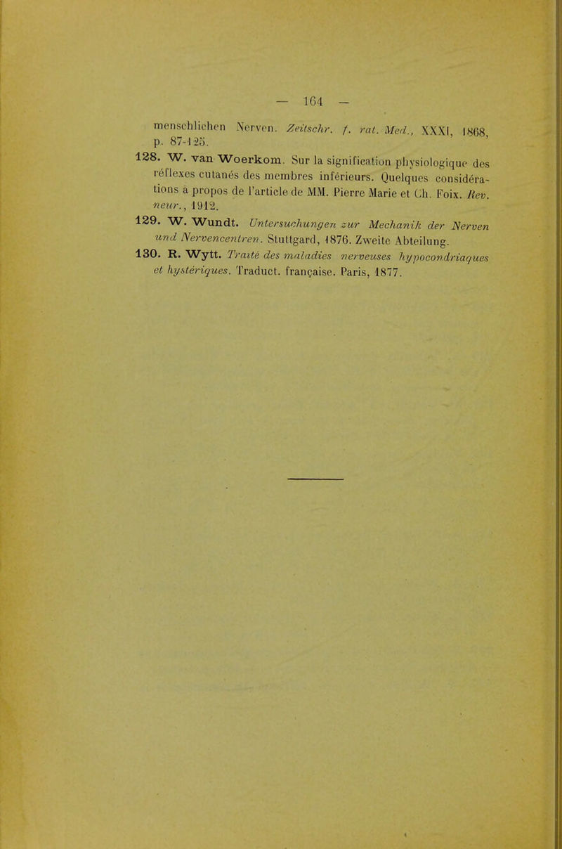 menschlichcn Pferven. Zeitschr. f. rat. Med., XXXI I8G8 p. 87-125. 128. W. van Woerkom. Sur la signification ptiysiologique des reflexes cutanes des membres inferieurs. Quelques considera- tions a propos de l'article de MM. Pierre Marie et Ch. Foix. Rev. near., 1912. 129. W. Wundt. Untersuchungen zur Mechanik der Nerven und Nervencentren. Stuttgard, -1876. Zweite Abteilung. 130. R. Wytt. Traite des maladies nerveuses hypocondriaques et hysteriques. Traduct. francaise. Paris, 1877. <