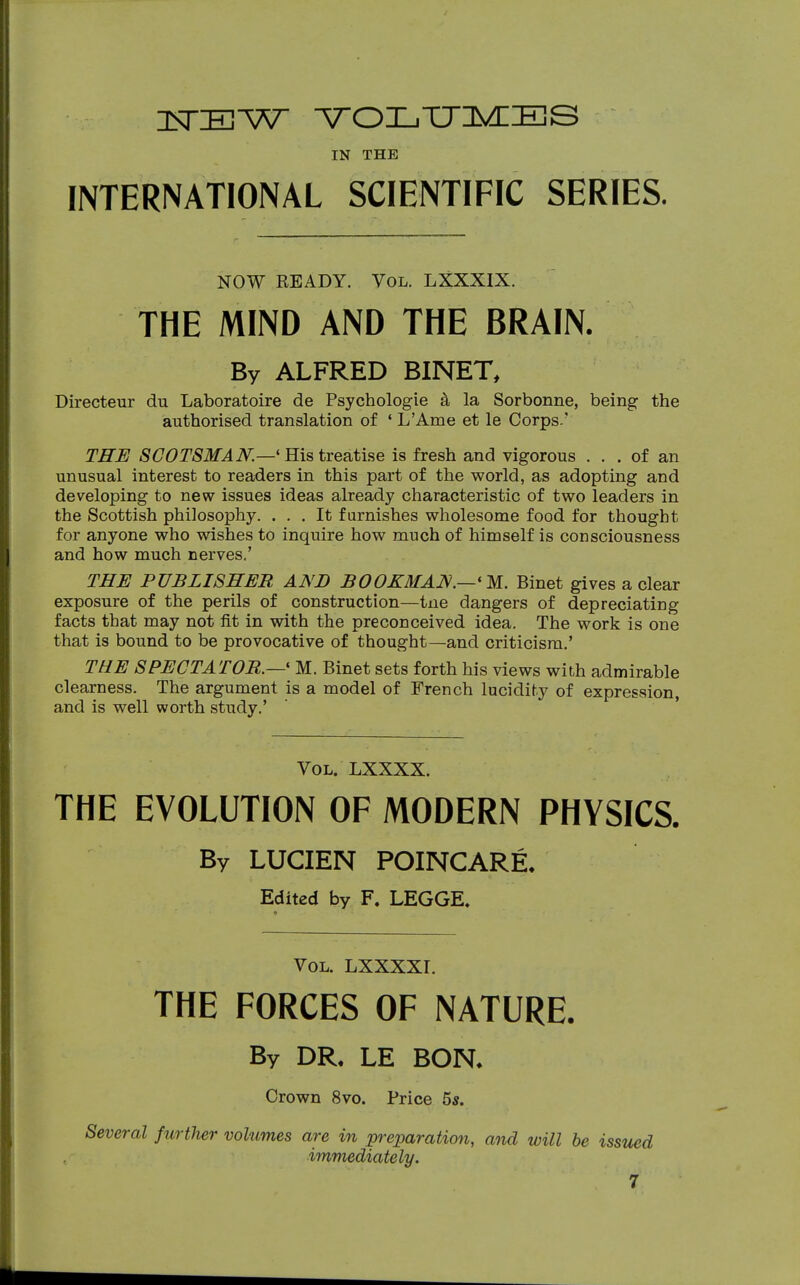 USTEW YOLTJMES IN THE INTERNATIONAL SCIENTIFIC SERIES. NOW READY. Vol. LXXXIX. THE MIND AND THE BRAIN. By ALFRED BINET, Directeur du Laboratoire de Psychologie a la Sorbonne, being the authorised translation of ' L'Ame et le Corps.' THE SCOTSMAN.—'His treatise is fresh and vigorous ... of an unusual interest to readers in this part of the world, as adopting and developing to new issues ideas already characteristic of two leaders in the Scottish philosophy. ... It furnishes wholesome food for thought for anyone who wishes to inquire how much of himself is consciousness and how much nerves.' THE PUBLISHER AND BOOXMAN.—'M. Binet gives a clear exposure of the perils of construction—tne dangers of depreciating facts that may not fit in with the preconceived idea. The work is one that is bound to be provocative of thought—and criticism.' THE SPECTATOR.—■« M. Binet sets forth his views with admirable clearness. The argument is a model of French lucidity of expression, and is well worth study.' Vol. LXXXX. THE EVOLUTION OF MODERN PHYSICS. By LUCIEN POINCARE. Edited by F. LEGGE. Vol. LXXXXI. THE FORCES OF NATURE. By DR. LE BON. Crown 8vo. Price 5s. Several further volumes are in preparation, and will be issued immediately.