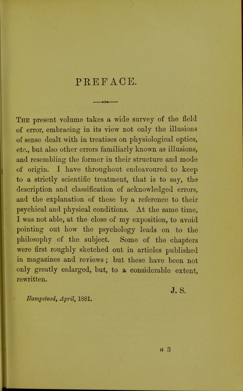 PREFACE. The present volume takes a wide survey of the field of error, embracing in its view not only the illusions of sense dealt with in treatises on physiological optics, etc., but also other errors familiarly known as illusions, and resembling the former in their structure and mode of origin. I have throughout endeavoured to keep to a strictly scientific treatment, that is to say, the description and classification of acknowledged errors, and the explanation of these by a reference to their psychical and physical conditions. At the same time, I was not able, at the close of my exposition, to avoid pointing out how the psychology leads on to the philosophy of the subject. Some of the chapters were first roughly sketched out in articles published in magazines and reviews; but these have been not only greatly enlarged, but, to a considerable extent, rewritten. J. S. Uampstead, April, 1881.