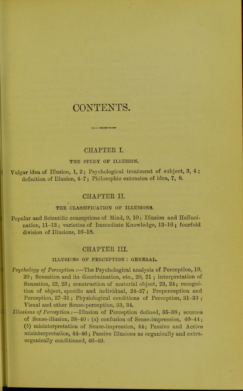 CONTENTS. CHAPTER I. THE STUDY OF ILLUSION. Vulgar idea of Illusion, 1, 2; Psychological treatment of subject, 3, 4 ; definition of Illusion, 4-7; Philosophic extension of idea, 7, 8. CHAPTER II. THE CLASSIFICATION OF ILLUSIONS. Popular and Scientific conceptions of Mind, 9, 10; Illusion and Halluci- nation, 11-13 ; varieties of Immediate Knowledge, 13-16 ; fourfold division of Illusions, 16-18. CHAPTER III. ILLUSIONS OF PERCEPTION : GENERAL. Psychology of Perception :—The Psychological analysis of Perception, 19, 20; Sensation and its discrimination, etc., 20, 21 ; interpretation of Sensation, 22, 23; construction of material object, 23, 24; recogni- tion of object, specific and individual, 24-27; Preperception and Perception, 27-31; Physiological conditions of Perception, 31-33 ; Visual and other Sense-perception, 33, 31. Illusions of Perception :—Illusion of Perception defined, 35-38; sources of Sense-illusion, 38-40 : (a) confusion of Sense-impression, 40-44; (b) misinterpretation of Sense-impression, 44; Passive and Active misinterpretation, 44-46 ; Passive Illusions as organically and extra- organically conditioned, 46-49.