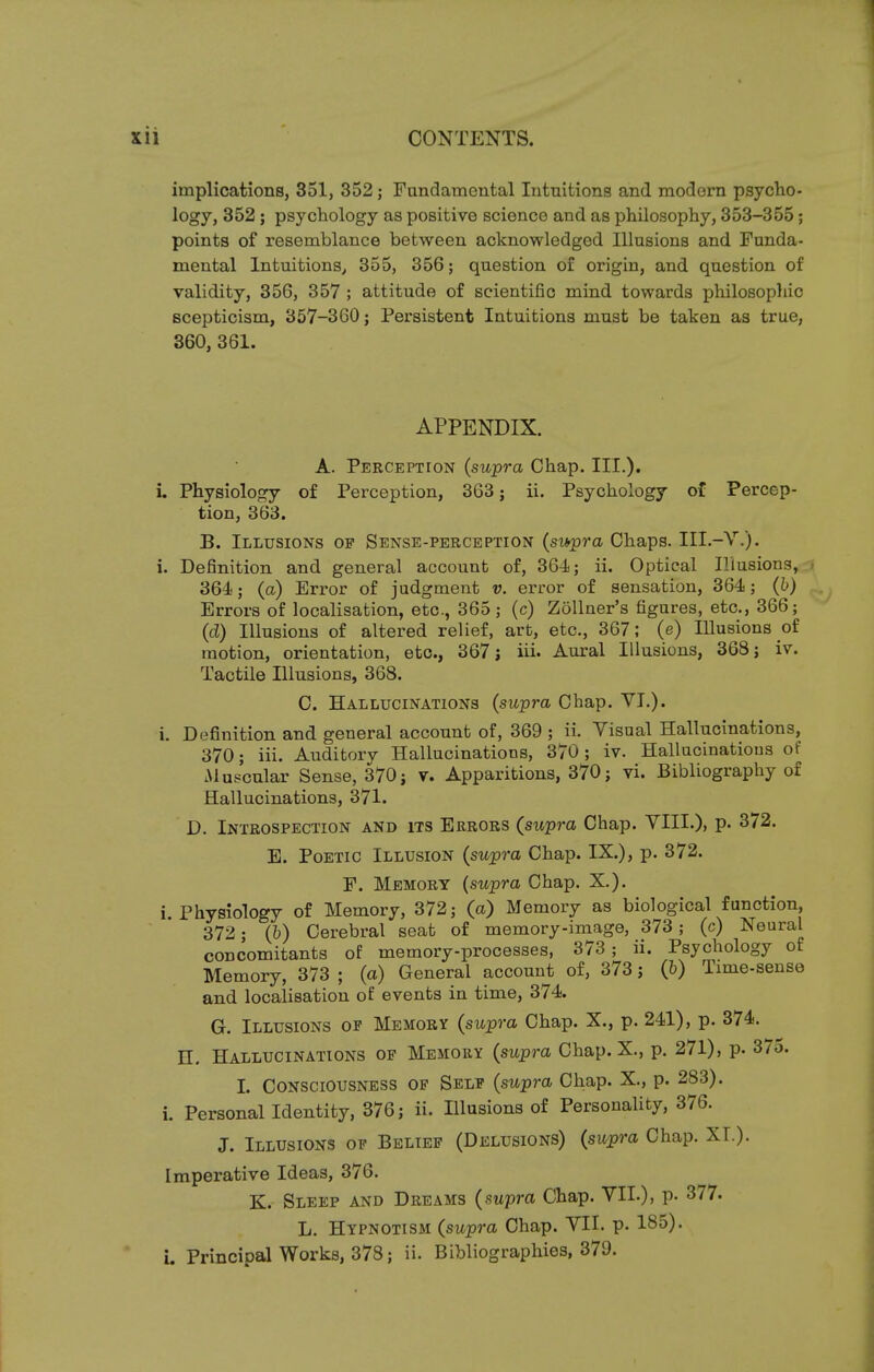 implications, 351, 352; Fundamental Intuitions and modern psycho- logy, 352; psychology as positive science and as philosophy, 353-355; points of resemblance between acknowledged Illusions and Funda- mental Intuitions, 355, 356; question of origin, and question of validity, 356, 357 ; attitude of scientific mind towards philosophic scepticism, 357-360; Persistent Intuitions must be taken as true, 360, 361. APPENDIX. A. Perception (supra Chap. III.), i. Physiology of Perception, 363; ii. Psychology of Percep- tion, 363. B. Illusions op Sense-perception (supra Chaps. III.-V.). i. Definition and general account of, 364; ii. Optical Illusions, | 364; (a) Error of judgment v. error of sensation, 364; (b) Errors of localisation, etc., 365; (c) Zollner's figures, etc., 366; (d) Illusions of altered relief, art, etc., 367; (e) Illusions of motion, orientation, etc., 367 j iii. Aural Illusions, 368; iv. Tactile Illusions, 368. C. Hallucinations (supra Chap. VI.). i. Definition and general account of, 369 ; ii. Visual Hallucinations, 370; iii. Auditory Hallucinations, 370; iv. Hallucinations of .Muscular Sense, 370; v. Apparitions, 370; vi. Bibliography of Hallucinations, 371. D. Introspection and its Errors (supra Chap. VIII.), p. 372. E. Poetic Illusion (supra Chap. IX.), p. 372. F. Memory (supra Chap. X.). i. Physiology of Memory, 372; (a) Memory as biological function, 372; (6) Cerebral seat of memory-image, 373; (c) Neural concomitants of memory-processes, 373 ; ii. Psychology of Memory, 373 ; (a) General account of, 373; (b) Time-sense and localisation of events in time, 374. G. Illusions of Memory (supra Chap. X., p. 241), p. 374. H. Hallucinations of Memory (supra Chap. X., p. 271), p. 37o. L Consciousness of Self (supra Chap. X., p. 283). i. Personal Identity, 376; ii. Illusions of Personality, 376. J. Illusions of Belief (Delusions) (supra Chap. XT.). Imperative Ideas, 376. K. Sleep and Dreams (supra Chap. VII.), p. 377. L. Hypnotism (supra Chap. VII. p. 185). i. Principal Works, 378; ii. Bibliographies, 379.