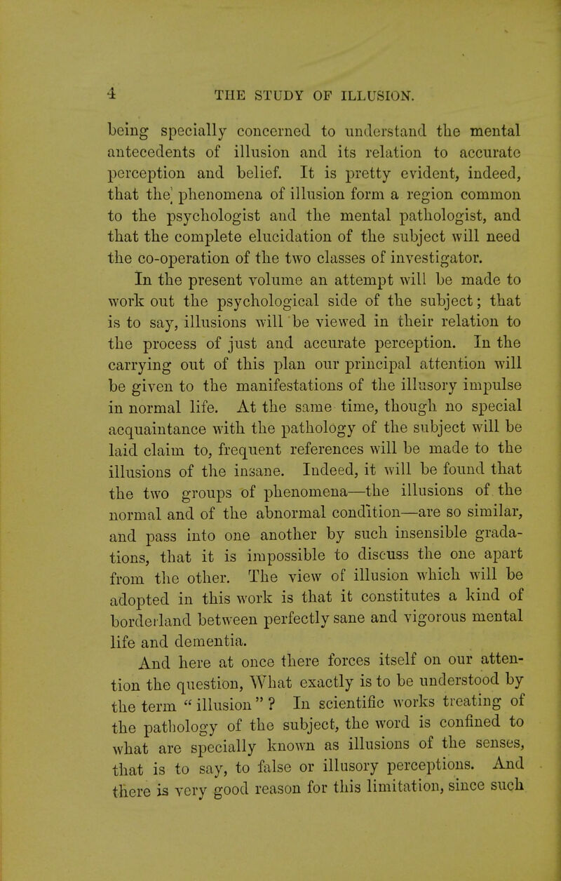 being specially concerned to understand the mental antecedents of illusion and its relation to accurate perception and belief. It is pretty evident, indeed, that the phenomena of illusion form a region common to the psychologist and the mental pathologist, and that the complete elucidation of the subject will need the co-operation of the two classes of investigator. In the present volume an attempt will be made to work out the psychological side of the subject; that is to say, illusions will be viewed in their relation to the process of just and accurate perception. In the carrying out of this plan our principal attention will be given to the manifestations of the illusory impulse in normal life. At the same time, though no special acquaintance with the pathology of the subject will be laid claim to, frequent references will be made to the illusions of the insane. Indeed, it will be found that the two groups of phenomena—the illusions of the normal and of the abnormal condition—are so similar, and pass into one another by such insensible grada- tions, that it is impossible to discuss the one apart from the other. The view of illusion which will be adopted in this work is that it constitutes a kind of borderland between perfectly sane and vigorous mental life and dementia. And here at once there forces itself on our atten- tion the question, What exactly is to be understood by the term  illusion  ? In scientific works treating of the pathology of the subject, the word is confined to what are specially known as illusions of the senses, that is to say, to false or illusory perceptions. And there is very good reason for this limitation, since such