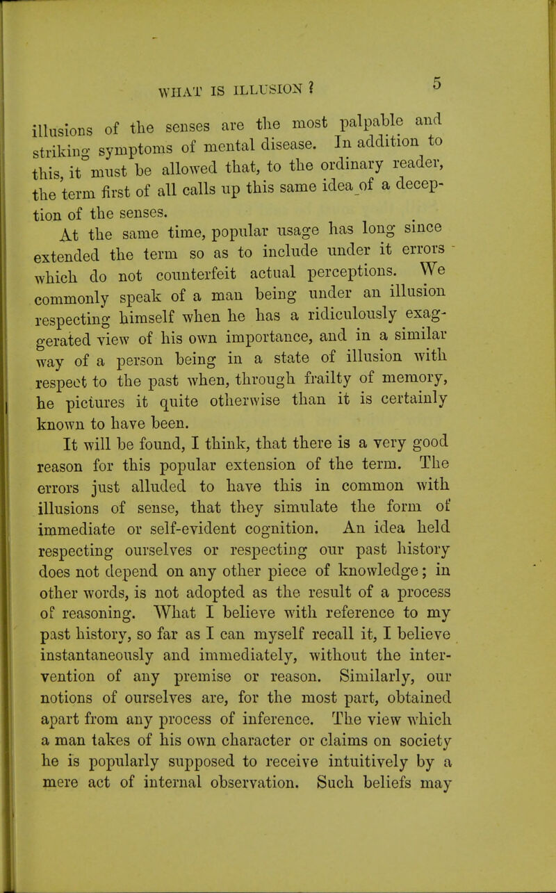 WHAT IS ILLUSION ? illusions of the senses are the most palpable and striking symptoms of mental disease. In addition to this it must be allowed that, to the ordinary reader, the term first of all calls up this same idea of a decep- tion of the senses. At the same time, popular usage has long since extended the term so as to include under it errors which do not counterfeit actual perceptions. We commonly speak of a man being under an illusion respecting himself when he has a ridiculously exag- gerated view of his own importance, and in a similar way of a person being in a state of illusion with respect to the past when, through frailty of memory, he pictures it quite otherwise than it is certainly known to have been. It will be found, I think, that there is a very good reason for this popular extension of the term. The errors just alluded to have this in common with illusions of sense, that they simulate the form of immediate or self-evident cognition. An idea held respecting ourselves or respecting our past history does not depend on any other piece of knowledge; in other words, is not adopted as the result of a process of reasoning. What I believe with reference to my past history, so far as I can myself recall it, I believe instantaneously and immediately, without the inter- vention of any premise or reason. Similarly, our notions of ourselves are, for the most part, obtained apart from any process of inference. The view which a man takes of his own character or claims on society he is popularly supposed to receive intuitively by a mere act of internal observation. Such beliefs may