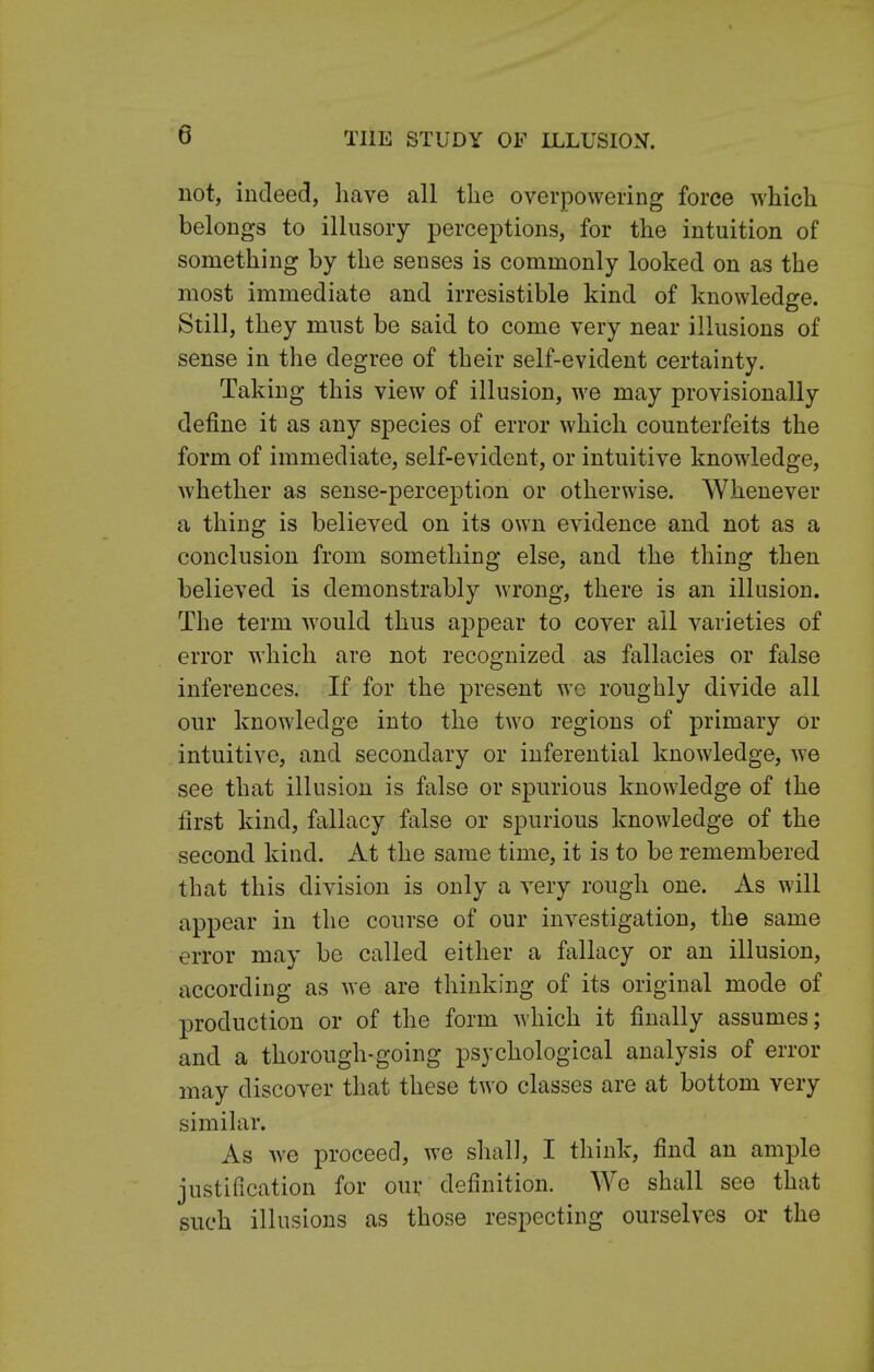 not, indeed, have all the overpowering force which belongs to illusory perceptions, for the intuition of something by the senses is commonly looked on as the most immediate and irresistible kind of knowledge. Still, they must be said to come very near illusions of sense in the degree of their self-evident certainty. Taking this view of illusion, we may provisionally define it as any species of error which counterfeits the form of immediate, self-evident, or intuitive knowledge, whether as sense-perception or otherwise. Whenever a thing is believed on its own evidence and not as a conclusion from something else, and the thing then believed is demonstrably wrong, there is an illusion. The term would thus appear to cover all varieties of error which are not recognized as fallacies or false inferences. If for the present we roughly divide all our knowledge into the two regions of primary or intuitive, and secondary or inferential knowledge, we see that illusion is false or spurious knowledge of the first kind, fallacy false or spurious knowledge of the second kind. At the same time, it is to be remembered that this division is only a very rough one. As will appear in the course of our investigation, the same error may be called either a fallacy or an illusion, according as we are thinking of its original mode of production or of the form which it finally assumes; and a thorough-going psychological analysis of error may discover that these two classes are at bottom very similar. As we proceed, we shall, I think, find an ample justification for our definition. We shall see that such illusions as those respecting ourselves or the