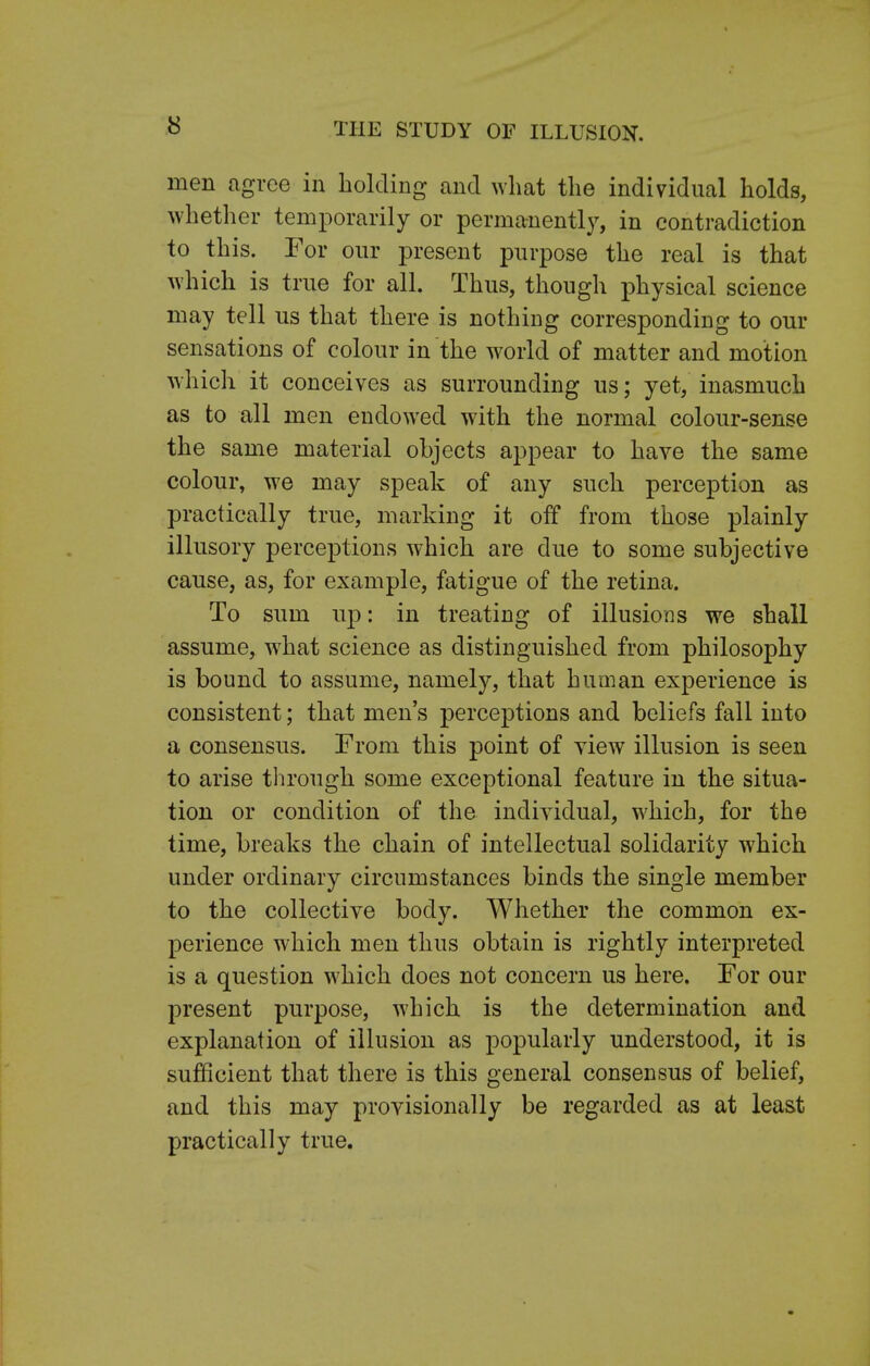 men agree in holding and what the individual holds, whether temporarily or permanently, in contradiction to this. For our present purpose the real is that which is true for all. Thus, though physical science may tell us that there is nothing corresponding to our sensations of colour in the world of matter and motion which it conceives as surrounding us; yet, inasmuch as to all men endowed with the normal colour-sense the same material objects appear to have the same colour, we may speak of any such perception as practically true, marking it off from those plainly illusory perceptions which are due to some subjective cause, as, for example, fatigue of the retina. To sum up: in treating of illusions we shall assume, what science as distinguished from philosophy is bound to assume, namely, that human experience is consistent; that men's perceptions and beliefs fall into a consensus. From this point of view illusion is seen to arise through some exceptional feature in the situa- tion or condition of the individual, which, for the time, breaks the chain of intellectual solidarity which under ordinary circumstances binds the single member to the collective body. Whether the common ex- perience which men thus obtain is rightly interpreted is a question which does not concern us here. For our present purpose, which is the determination and explanation of illusion as popularly understood, it is sufficient that there is this general consensus of belief, and this may provisionally be regarded as at least practically true.