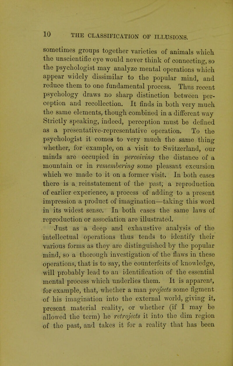 THE CLASSIFICATION OF ILLUSIONS. sometimes groups together varieties of animals which the unscientific eye would never think of connecting, so the psychologist may analyze mental operations which appear widely dissimilar to the popular mind, and reduce them to one fundamental process. Thus recent psychology draws no sharp distinction between per- ception and recollection. It finds in both very much the same elements, though combined in a different way Strictly speaking, indeed, perception must be defined as a presentative-representative operation. To the psychologist it comes to very much the same thing whether, for example, on a visit to Switzerland, our minds are occupied in perceiving the distance of a mountain or in remembering some pleasant excursion which we made to it on a former visit. In both cases there is a reinstatement of the past; a reproduction of earlier experience, a process of adding to a present impression a product of imagination—taking this word in its widest sense. In both cases the same laws of reproduction or association are illustrated. Just as a deep and exhaustive analysis of the intellectual operations thus tends to identify their various forms as they are distinguished by the popular mind, so a thorough investigation of the flaws in these operations, that is to say, the counterfeits of knowledge, will probably lead to an identification of the essential mental process which underlies them. It is apparent, for example, that, whether a man projects some figment of his imagination into the external world, giving it, present material reality, or whether (if I may be allowed the term) he retrojects it into the dim region of the past, and takes it for a reality that has been