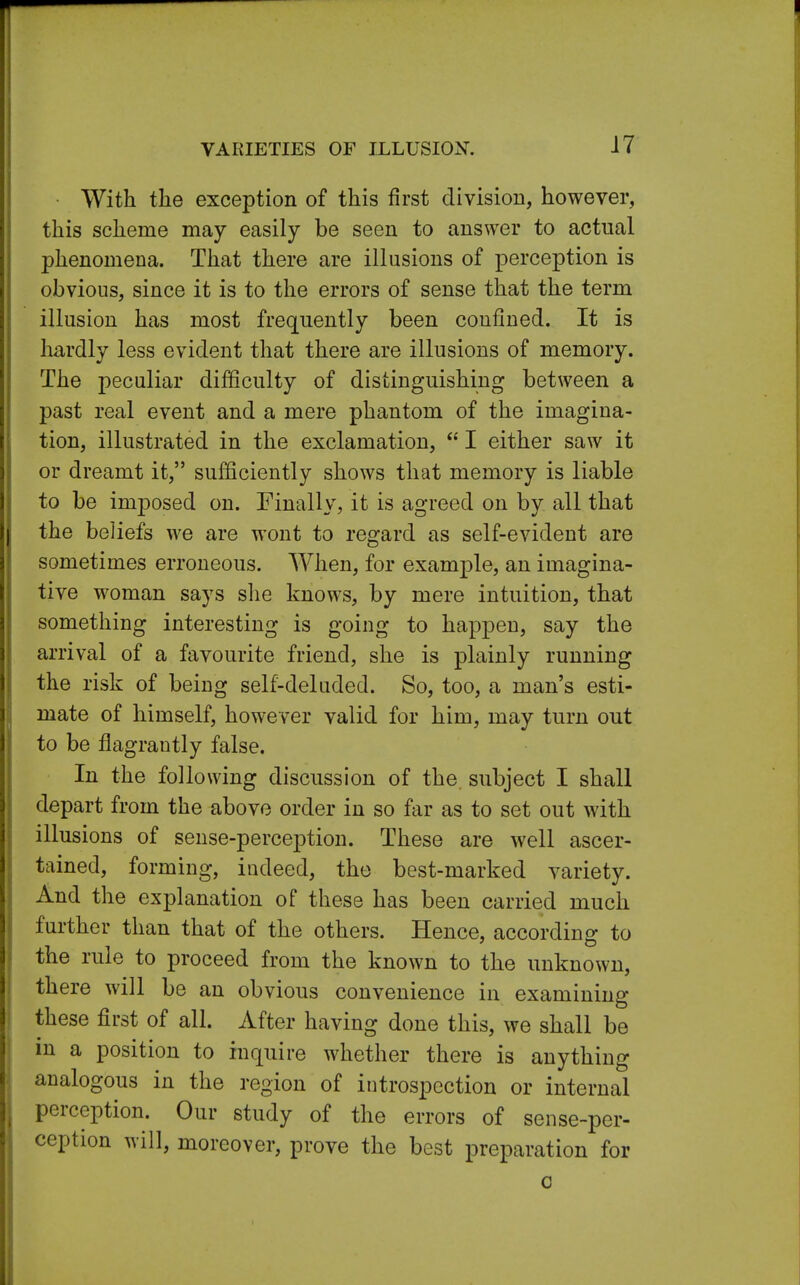 VARIETIES OF ILLUSION-. With the exception of this first division, however, this scheme may easily be seen to answer to actual phenomena. That there are illusions of perception is obvious, since it is to the errors of sense that the term illusion has most frequently been confined. It is hardly less evident that there are illusions of memory. The peculiar difficulty of distinguishing between a past real event and a mere phantom of the imagina- tion, illustrated in the exclamation,  I either saw it or dreamt it, sufficiently shows that memory is liable to be imposed on. Finally, it is agreed on by all that the beliefs we are wont to regard as self-evident are sometimes erroneous. When, for example, an imagina- tive woman says she knows, by mere intuition, that something interesting is going to happen, say the arrival of a favourite friend, she is plainly running the risk of being self-deluded. So, too, a man's esti- mate of himself, however valid for him, may turn out to be flagrantly false. In the following discussion of the. subject I shall depart from the above order in so far as to set out with illusions of sense-perception. These are well ascer- tained, forming, indeed, the best-marked variety. And the explanation of these has been carried much further than that of the others. Hence, according to the rule to proceed from the known to the unknown, there will be an obvious convenience in examining these first of all. After having done this, we shall be in a position to inquire whether there is anything analogous in the region of introspection or internal perception. Our study of the errors of sense-per- ception will, moreover, prove the best preparation for c