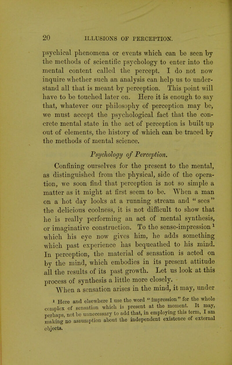 psychical phenomena or events which can be seen by the methods of scientific psychology to enter into the mental content called the percept. I do not now inquire whether such an analysis can help us to under- stand all that is meant by perception. This point will have to be touched later on. Here it is enough to say that, whatever our philosophy of perception may be, we must accept the psychological fact that the con- crete mental state in the act of perception is built up out of elements, the history of which can be traced by the methods of mental science. Psychology of Perception. Confining ourselves for the present to the mental, as distinguished from the physical, side of the opera- tion, we soon find that perception is not so simple a matter as it might at first seem to be. When a man on a hot day looks at a running stream and  sees the delicious coolness, it is not difficult to show that he is really performing an act of mental synthesis, or imaginative construction. To the sense-impression1 which his eye now gives him, he adds something which past experience has bequeathed to his mind. In perception, the material of sensation is acted on by the mind, which embodies in its present attitude all the results of its past growth. Let us look at this process of synthesis a little more closely. When a sensation arises in the mind, it may, under * Here and elsewhere I use the word impression for the whole complex of sensation which is present at the moment. It may, perhaps not be unnecessary to add that, in employing this term, I am making no assumption about the independent existence of external objects.