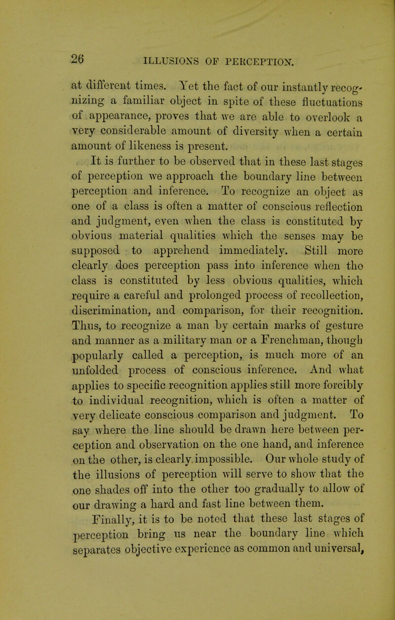at different times. Yet the fact of our ksta&tly recog- nizing a familiar object in spite of these fluctuations of appearance, proves that we are able to overlook a very considerable amount of diversity when a certain amount of likeness is present. It is further to be observed that in these last stages of perception we approach the boundary line between perception and inference. To recognize an object as one of a class is often a matter of conscious reflection and judgment, even when the class is constituted by obvious material qualities which the senses may be supposed to apprehend immediately. Still more clearly does perception pass into inference when the class is constituted by less obvious qualities, which require a careful and prolonged process of recollection, discrimination, and comparison, for their recognition. Thus, to recognize a man by certain marks of gesture and manner as a military man or a Frenchman, though popularly called a perception, is much more of an unfolded process of conscious inference. And what applies to specific recognition applies still more forcibly to individual recognition, which is often a matter of very delicate conscious comparison and judgment. To say where the line should be drawn here between per- ception and observation on the one hand, and inference on the other, is clearly, impossible. Our whole study of the illusions of perception will serve to show that the one shades off into the other too gradually to allow of our drawing a hard and fast line between them. Finally, it is to be noted that these last stages of perception bring us near the boundary line which separates objective experience as common and universal,