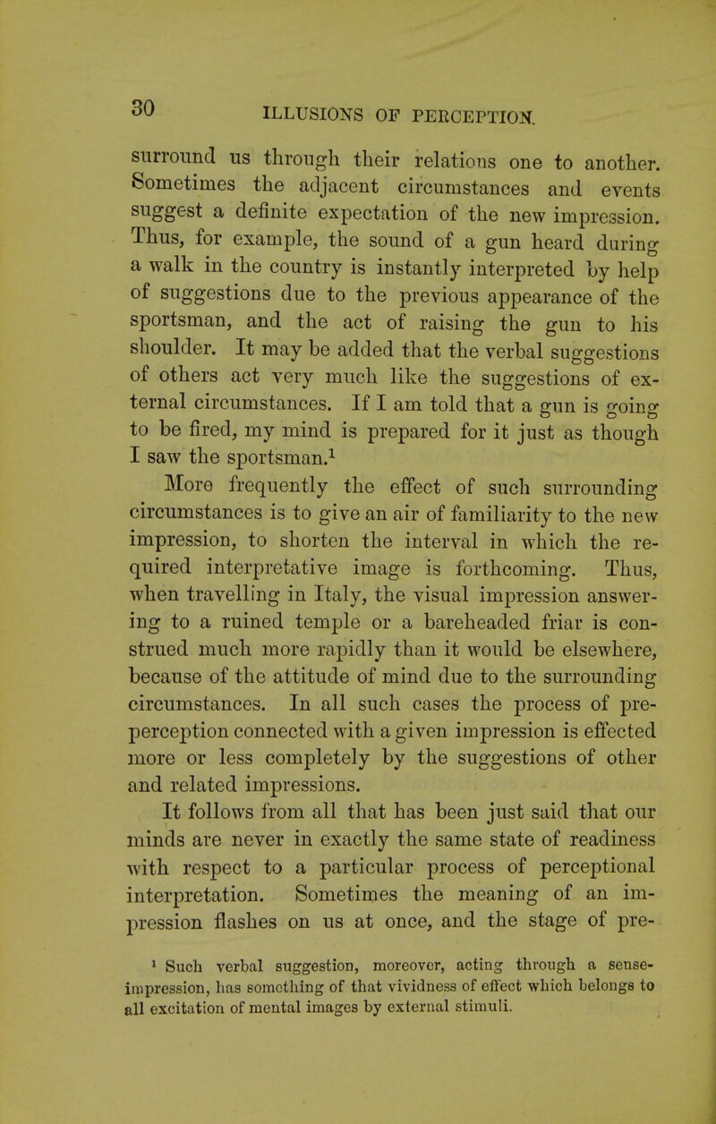 surround us through their relations one to another. Sometimes the adjacent circumstances and events suggest a definite expectation of the new impression. Thus, for example, the sound of a gun heard during a walk in the country is instantly interpreted by help of suggestions due to the previous appearance of the sportsman, and the act of raising the gun to his shoulder. It may be added that the verbal suggestions of others act very much like the suggestions of ex- ternal circumstances. If I am told that a gun is going to be fired, my mind is prepared for it just as though I saw the sportsman.1 More frequently the effect of such surrounding circumstances is to give an air of familiarity to the new impression, to shorten the interval in which the re- quired interpretative image is forthcoming. Thus, when travelling in Italy, the visual impression answer- ing to a ruined temple or a bareheaded friar is con- strued much more rapidly than it would be elsewhere, because of the attitude of mind due to the surrounding circumstances. In all such cases the process of pre- perception connected with a given impression is effected more or less completely by the suggestions of other and related impressions. It follows from all that has been just said that our minds are never in exactly the same state of readiness with respect to a particular process of perceptional interpretation. Sometimes the meaning of an im- pression flashes on us at once, and the stage of pre- 1 Such verbal suggestion, moreover, acting through a sense- impression, has something of that vividness of effect which belongs to all excitation of mental images by external stimuli.