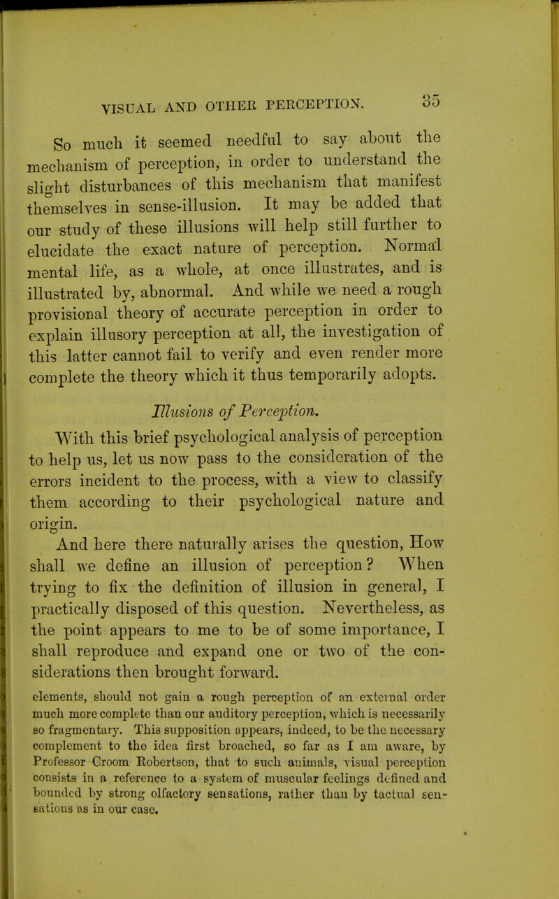 VISUAL AND OTHER PERCEPTION. So much it seemed needful to say about the mechanism of perception, in order to understand the slight disturbances of this mechanism that manifest themselves in sense-illusion. It may be added that our study of these illusions will help still further to elucidate the exact nature of perception. Normal mental life, as a whole, at once illustrates, and is illustrated by, abnormal. And while we need a rough provisional theory of accurate perception in order to explain illusory perception at all, the investigation of this latter cannot fail to verify and even render more complete the theory which it thus temporarily adopts. Illusions of Perception. With this brief psychological analysis of perception to help us, let us now pass to the consideration of the errors incident to the process, with a view to classify them according to their psychological nature and origin. And here there naturally arises the question, How shall we define an illusion of perception? When trying to fix the definition of illusion in general, I practically disposed of this question. Nevertheless, as the point appears to me to be of some importance, I shall reproduce and expand one or two of the con- siderations then brought forward. elements, should not gain a rough perception of an external order much more complete than our auditory perception, which is necessarily so fragmentary. This supposition appears, indeed, to be the necessary complement to the idea first broached, so far as I am aware, by Professor Croom Robertson, that to such animals, visual perception consists in a reference to a system of muscular feelings defined and bounded by strong olfactory sensations, rather than by tactual sen- Bations as in our case.