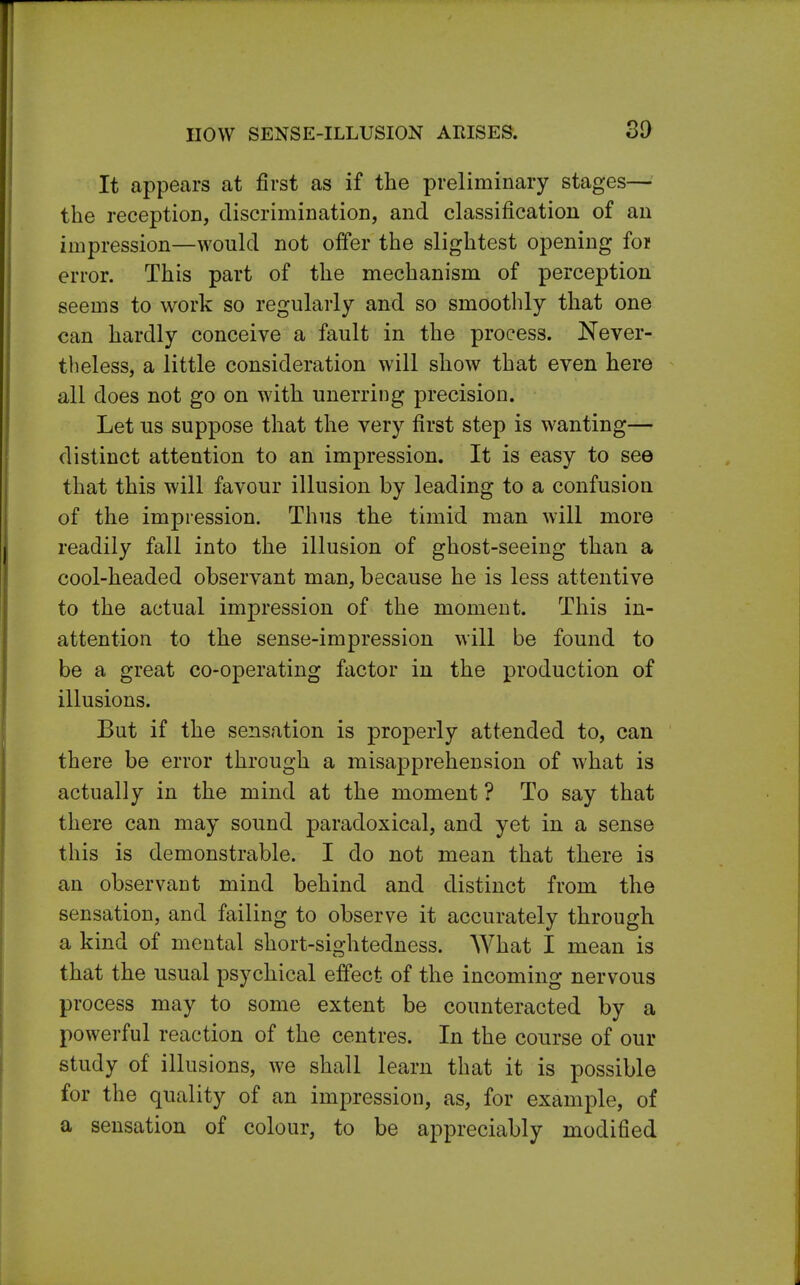 HOW SENSE-ILLUSION AEISES. It appears at first as if the preliminary stages— the reception, discrimination, and classification of an impression—would not offer the slightest opening foi error. This part of the mechanism of perception seems to work so regularly and so smoothly that one can hardly conceive a fault in the process. Never- theless, a little consideration will show that even here all does not go on with unerring precision. Let us suppose that the very first step is wanting— distinct attention to an impression. It is easy to see that this will favour illusion by leading to a confusion of the impression. Thus the timid man will more readily fall into the illusion of ghost-seeing than a cool-headed observant man, because he is less attentive to the actual impression of the moment. This in- attention to the sense-impression will be found to be a great co-operating factor in the production of illusions. But if the sensation is properly attended to, can there be error through a misapprehension of what is actually in the mind at the moment ? To say that there can may sound paradoxical, and yet in a sense this is demonstrable. I do not mean that there is an observant mind behind and distinct from the sensation, and failing to observe it accurately through a kind of mental short-sightedness. What I mean is that the usual psychical effect of the incoming nervous process may to some extent be counteracted by a powerful reaction of the centres. In the course of our study of illusions, we shall learn that it is possible for the quality of an impression, as, for example, of a sensation of colour, to be appreciably modified