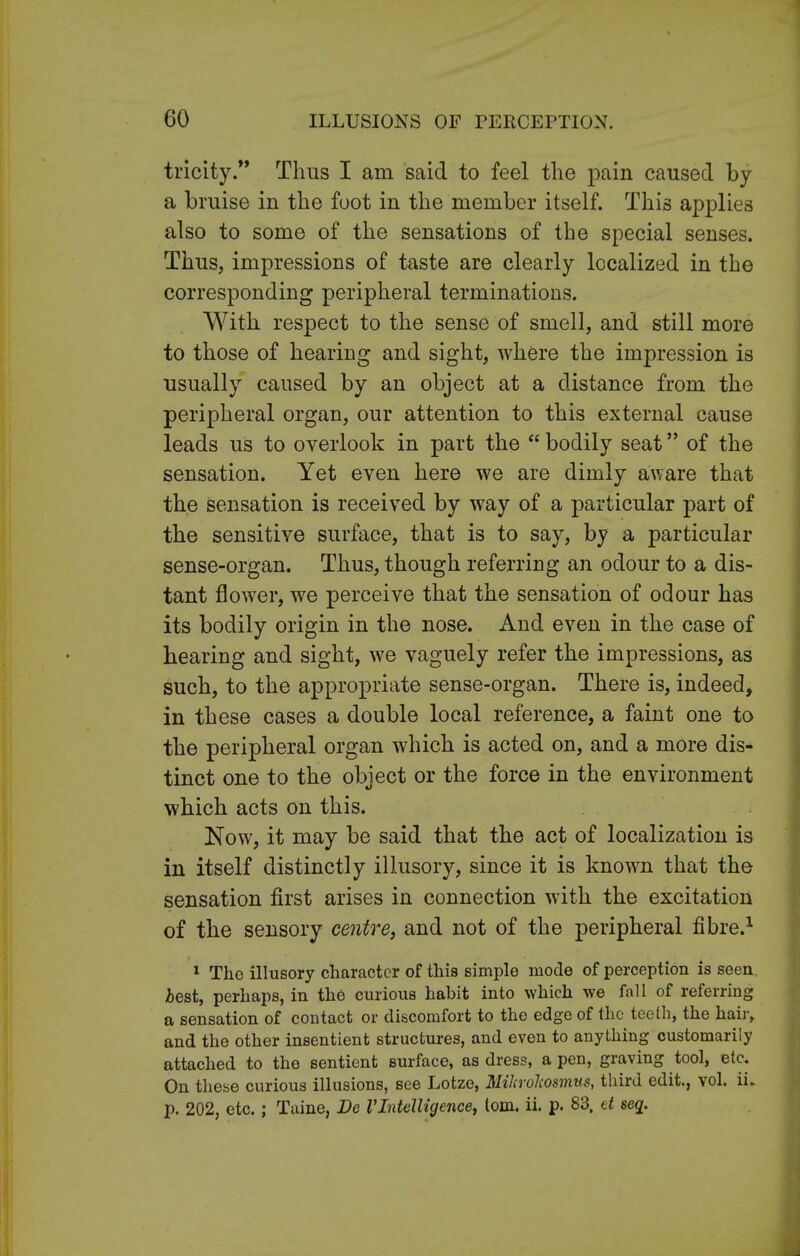 tricity. Thus I am said to feel the pain caused by a bruise in the foot in the member itself. This applies also to some of the sensations of the special senses. Thus, impressions of taste are clearly localized in the corresponding peripheral terminations. With respect to the sense of smell, and still more to those of hearing and sight, where the impression is usually caused by an object at a distance from the peripheral organ, our attention to this external cause leads us to overlook in part the  bodily seat of the sensation. Yet even here we are dimly aware that the sensation is received by way of a particular part of the sensitive surface, that is to say, by a particular sense-organ. Thus, though referring an odour to a dis- tant flower, we perceive that the sensation of odour has its bodily origin in the nose. And even in the case of hearing and sight, we vaguely refer the impressions, as such, to the appropriate sense-organ. There is, indeed, in these cases a double local reference, a faint one to the peripheral organ which is acted on, and a more dis- tinct one to the object or the force in the environment which acts on this. Now, it may be said that the act of localization is in itself distinctly illusory, since it is known that the sensation first arises in connection with the excitation of the sensory centre, and not of the peripheral fibre.1 1 The illusory character of this simple mode of perception is seen best, perhaps, in the curious habit into which we fall of referring a sensation of contact or discomfort to the edge of the teeth, the hair, and the other insentient structures, and even to anything customarily attached to the sentient surface, as dress, a pen, graving tool, etc. On these curious illusions, see Lotze, Mihrohosmus, third edit., vol. iL p. 202, etc.; Taine, Be VIntelligence, lorn. ii. p. 83, et seq.