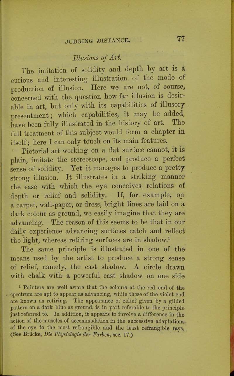 JUDGING DISTANCE. Illusions of Art. The imitation of solidity and depth by art is a curious and interesting illustration of the mode of production of illusion. Here we are not, of course, concerned with the question how far illusion is desir- able in art, but only with its capabilities of illusory presentment; which capabilities, it may be added, have been fully illustrated in the history of art. The full treatment of this subject would form a chapter in itself; here I can only touch on its main features. Pictorial art working on a flat surface cannot, it is plain, imitate the stereoscope, and produce a perfect sense of solidity. Yet it manages to produce a pretty strong illusion. It illustrates in a striking manner the ease with which the eye conceives relations of depth or relief and solidity. If, for example, on a carpet, wall-paper, or dress, bright lines are laid on a dark colour as ground, we easily imagine that they are advancing. The reason of this seems to be that in our daily experience advancing surfaces catch and reflect the light, whereas retiring surfaces are in shadow.1 The same principle is illustrated in one of the means used by the artist to produce a strong sense of relief, namely, the cast shadow. A circle drawn with chalk with a powerful cast shadow on one side 1 Painters are well aware that the colours at the red end of the spectrum are apt to appear as advancing, while those of the violet end are known as retiring. The appearance of relief given by a gilded pattern on a dark blue as ground, is in part referable to the principlo just referred to. In addition, it appears to involve a difference in the action of the muscles of accommodation in the successive adaptations of the eye to the most refrangible and the least refrangible rays. (See Brucke, Die Physiologie der Farhen, sec. 17.)
