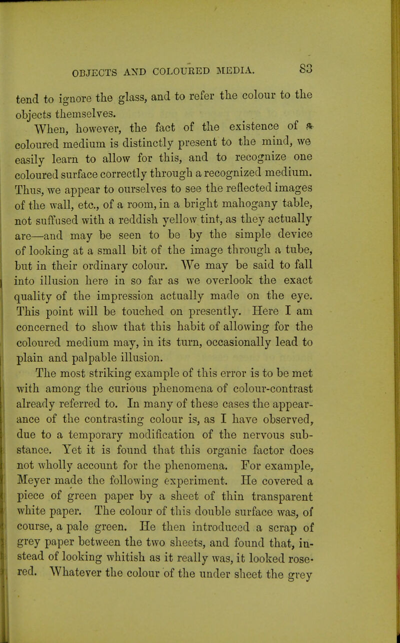 tend to ignore the glass, and to refer the colour to the objects themselves. When, however, the fact of the existence of * coloured medium is distinctly present to the mind, we easily learn to allow for this, and to recognize one coloured surface correctly through a recognized medium. Thus, we appear to ourselves to see the reflected images of the wall, etc., of a room, in a bright mahogany table, not suffused with a reddish yellow tint, as they actually are—and may be seen to be by the simple device of looking at a small bit of the image through a tube, but in their ordinary colour. We may be said to fall into illusion here in so far as we overlook the exact quality of the impression actually made on the eye. This point will be touched on presently. Here I am concerned to show that this habit of allowing for the coloured medium may, in its turn, occasionally lead to plain and palpable illusion. The most striking example of this error is to be met with among the curious phenomena of colour-contrast already referred to. In many of these cases the appear- ance of the contrasting colour is, as I have observed, due to a temporary modification of the nervous sub- stance. Yet it is found that this organic factor does not wholly account for the phenomena. For example, Meyer made the following experiment. He covered a piece of green paper by a sheet of thin transparent white paper. The colour of this double surface was, of course, a pale green. He then introduced a scrap of grey paper between the two sheets, and found that, in- stead of looking whitish as it really was, it looked rose- red. Whatever the colour of the under sheet the grey