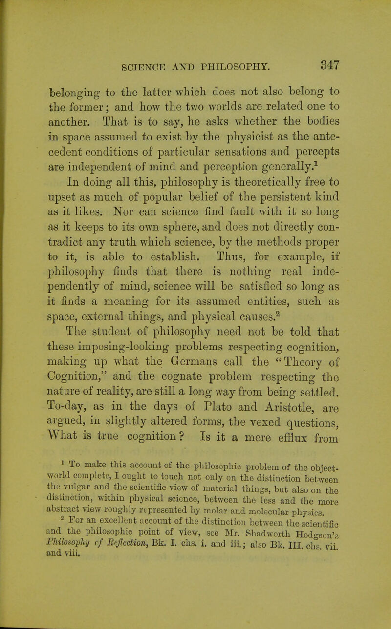 belonging to the latter which does not also belong to the former; and how the two worlds are related one to another. That is to say, he asks whether the bodies in space assumed to exist by the physicist as the ante- cedent conditions of particular sensations and percepts are independent of mind and perception generally.1 In doing all this, philosophy is theoretically free to upset as much of popular belief of the persistent kind as it likes. Nor can science find fault with it so long- as it keeps to its own sphere, and does not directly con- tradict any truth which science, by the methods proper to it, is able to establish. Thus, for example, if philosophy finds that there is nothing real inde- pendently of mind, science will be satisfied so long as it finds a meaning for its assumed entities, such as space, external things, and physical causes.2 The student of philosophy need not be told that these imposing-looking problems respecting cognition, making up what the Germans call the  Theory of Cognition, and the cognate problem respecting the nature of reality, are still a long way from being settled. To-day, as in the days of Plato and Aristotle, are argued, in slightly altered forms, the vexed questions, What is true cognition? Is it a mere efflux from 1 To make this account of the philosophic problem of the object- world complete, I ought to touch not only on the distinction between the vulgar and the scientific view of material things, but also on the distinction, within physical science, between the less and the more abstract view roughly represented by molar and molecular physics. 2 For an excellent account of the distinction between the scientific and the philosophic point of view, see Mr. Shadworth Hodgson's Philosophy of Reflection, Bk. I. chs. i. and iii.; also I3k. III. ch°s. vii and viii.