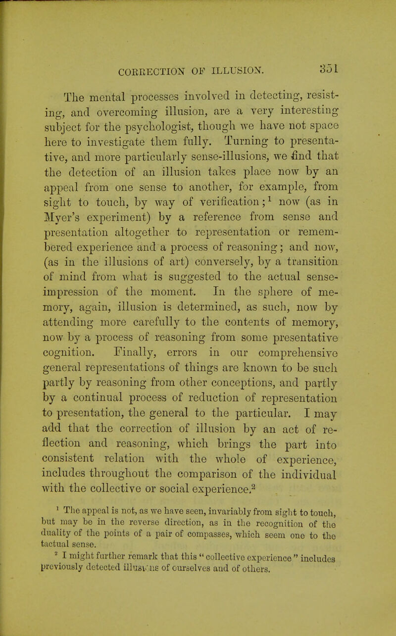 CORRECTION OF ILLUSION. The mental processes involved in detecting, resist- ing, and overcoming illusion, are a very interesting subject for the psychologist, though we have not space here to investigate them fully. Turning to presenta- tive, and more particularly sense-illusions, we £nd that the detection of an illusion takes place now by an appeal from one sense to another, for example, from sight to touch, by way of verification;1 now (as in Myer's experiment) by a reference from sense and presentation altogether to representation or remem- bered experience and a process of reasoning; and now, (as in the illusions of art) conversely, by a transition of mind from what is suggested to the actual sense- impression of the moment. In the sphere of me- mory, again, illusion is determined, as such, now by attending more carefully to the contents of memory, now by a process of reasoning from some presentative cognition. Finally, errors in our comprehensive general representations of things are known to be such partly by reasoning from other conceptions, and partly by a continual process of reduction of representation to presentation, the general to the particular. I may add that the correction of illusion by an act of re- flection and reasoning, which brings the part into consistent relation with the whole of experience, includes throughout the comparison of the individual with the collective or social experience.2 1 The appeal is not, as we have seen, invariably from sight to touch, but may be in the reverse direction, as in the recognition of the duality of the points of a pair of compasses, which seem one to the tactual sense. 2 I might further remark that this  collective experience includes previously detected illusions of ourselves and of others.