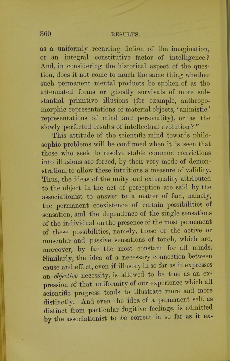 as a uniformly recurring fiction of the imagination, or an integral constitutive factor of intelligence? And, in considering the historical aspect of the ques- tion, does it not come to much the same thing whether such permanent mental products be spoken of as the attenuated forms or ghostly survivals of more sub- stantial primitive illusions (for example, anthropo- morphic representations of material objects, 'animistic' representations of mind and personality), or as the slowly perfected results of intellectual evolution ?  This attitude of the scientific mind towards philo- sophic problems will be confirmed when it is seen that those who seek to resolve stable common convictions into illusions are forced, by their very mode of demon- stration, to allow these intuitions a measure of validity. Thus, the ideas of the unity and externality attributed to the object in the act of perception are said by the associationist to answer to a matter of fact, namely, the permanent coexistence of certain possibilities of sensation, and the dependence of the single sensations of the individual on the presence of the most permanent of these possibilities, namely, those of the active or muscular and passive sensations of touch, which are, moreover, by far the most constant for all minds. Similarly, the idea of a necessary connection between cause and effect, even if illusory in so far as it expresses an objective necessity, is allowed to be true as an ex- pression of that uniformity of our experience which all scientific progress tends to illustrate more and more distinctly. And even the idea of a permanent self, as distinct from particular fugitive feelings, is admitted by the associationist to be correct in so far as it ex-