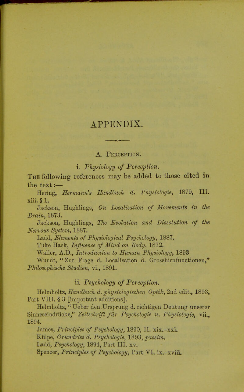 APPENDIX. A. Perception. i. Physiology of Perception. The following references may be added to those cited in the text:— Hering, Hermann's Handbuch d. Physiologie, 1879, III. xiii. § 1. Jackson, Hughlings, On Localisation of Movements in the Brain, 1873. Jackson, Hughlings, TJie Evolution and Dissolution of the Nervous System, 1887. Lacld, Elements of Physiological Psychology, 1887. Tuke Hack, Influence of Mind on Body, 1872. Waller, A.D., Introduction to Human Physiology, 1893 Wundt,  Zur Fiage d. Localisation d. Grosshimfunctionen, Philosophische Studien, vi., 1891. ii. Psychology of Perception. Helmholtz, Handbuch d. phy siologischen Optik, 2nd edit., 1893, Part VIIT. § 3 [important additions]. Helmholtz, Ueber den.Ursprung d. richtigen Deutung unsercr Sinneseindriicke, Zeitschrift fur Psychologie u. Physiologie, vii., 1894. James, Principles of Psychology, 1890, II. xix.-xxi. Kiilpe, Orundriss d. Psychologie, 1893, passim. Ladd, Psychology, 1894, Part III. xv.