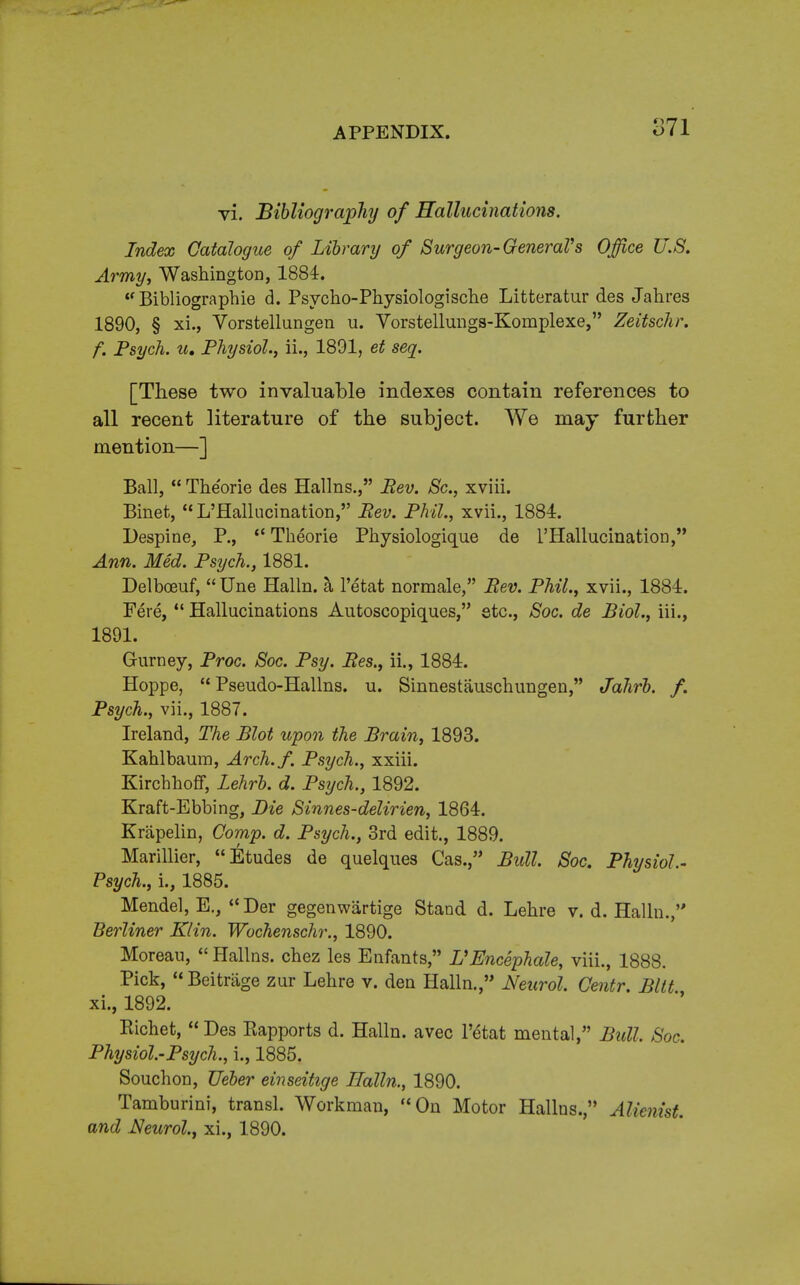 vi. Bibliography of Hallucinations. Index Catalogue of Library of Surgeon- General''s Office U.S. Army, WashingtoD, 1884. <f Bibliographie d. Psycho-Physiologische Litteratur des Jahres 1890, § xi., Vorstellungen u. Vorstellungs-Komplexe, Zeitschr. f. Psych, u, Physiol., ii., 1891, et seq. [These two invaluable indexes contain references to all recent literature of the subject. We may further mention—] Ball,  Theorie des Hallns., Rev. Sc., xviii. Binet, L'Hallucination, Rev. Phil., xvii., 1884. Despine, P.,  Theorie Physiologique de l'Hallucmatiorj, Ann. Med. Psych., 1881. Delboeuf,  Une Halln. a l'etat normale, Rev. Phil., xvii., 1884. Fere,  Hallucinations Autoscopiques, etc., Soc. de Biol., iii., 1891. Gurney, Proc. Soc. Psy. Res., ii., 1884. Hoppe,  Pseudo-Hallns. u. S'mnestauschungen, Jahrb. f. Psych., vii., 1887. Ireland, The Blot upon the Brain, 1893. Kahlbaum, Arch.f. Psych., xxiii. Kirchhoff, Lehrb. d. Psych., 1892. Kraft-Ebbing, Die Sinnes-delirien, 1864. Krapelin, Comp. d. Psych., 3rd edit., 1889. Marillier, Etudes de quelques Cas., Bull. Soc. Physiol.- Psych., i., 1885. Mendel, E., Der gegenwartige Stand d. Lehre v. d. Halln., Berliner Klin. Wochenschr., 1890. Morean,  Hallns. chez les Enfants, VEncephale, viii., 1888. Pick, Beitriige zur Lehre v. den Halln., Neurol, Centr. Bltt xi., 1892. Kichet,  Des Eapports d. Halln. avec l'etat mental, Bull. Soc, Physiol-Psych., i., 1885. Souchon, TJeber einseitige Halln., 1890. Tamburini, transl. Workman, On Motor Hallns., Alienist, and Neurol., xi., 1890.