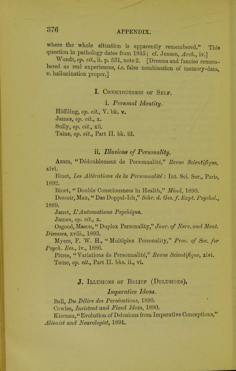 where the whole situation is apparently remembered. This question in pathology dates from 1845; cf. Jensen, Arch., iv.] Wundt, op. cit., ii. p. 531, note 2. [Dreams and fancies remem- bered as real experiences, i.e. false combination of memory-data, v. hallucination proper.] I. Consciousness of Self. i. Personal Identity. HofFding, op. cit., V. bk. v. James, op. cit., x. Sully, op. cit., xii. Taine, op. city Part II. bk. iii. ii. Illusions of Personality. Azam,  Dedoublement de Personnalite, Revue Scientifique, xlvi. Binet, Les Alterations de la Personnalite : Int. Sci. Ser., Paris, 1892. Binet,  Double Consciousness in Health, Mind, 1890. Dessoir, Max,  Das Doppel-Ich, Schr. d. Ges.f. Expt. Psychol, 1889. Janet, I?Automatisme Psychique. James, op. cit., x. Osgood, Mason, Duplex Personality, Jour, of Nerv. and Ment. Diseases, xviii., 1893. Myers, F. W. H.,  Multiplex Personality, Proc. of Soc. for Psych. Pes., iv., 1886. Pitres,  Variations de Personnalite, Revue Scientifique, xlvi. Taine, op. cit., Part II. bks. ii., vi. J. Illusions of Belief (Delusions). Imperative Ideas. Ball, Du Delire des Persecutions, 1890. Cowles, Insistent and Fixed Ideas, 1890. Kiernau, Evolution of Delusions from Imperative Conceptions, Alienist and Neurologist, 1891.