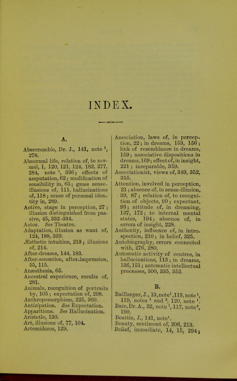 INDEX. A. Abercrombie, Dr. J., 141, note *, 278. Abnormal life, relation of, to nor- mal, 1, 120, 121, 124, 182, 277, 284, note l, 336; effects of amputation, 62; modification of sensibility in, 65; gross sense- illusions of, 111, hallucinations of, 118; sense of personal iden- tity in, 289. Active, stage in perception, 27 ; illusion distinguished from pas- sive, 45, 332-334. Actor. See Theatre. Adaptation, illusion as want of, 124, 188, 339. ^Esthetic intuition, 213 ; illusions of, 214. After-dreams, 144, 183. After-sensation, after .impression, 55,115. Anaesthesia, 65. Ancestral experience, results of, 281. Animals, recognition of portraits by, 105 ; expectation of, 298. Anthropomorphism, 225, 360. Anticipation. See Expectation. Apparitions. See Hallucination. Aristotle, 130. Art, illusions of, 77, 104. Artemidoros, 129. Association, laws of, in percep- tion, 22; in dreams, 153, 156 ; link of resemblance in dreams, 159; associative dispositions in dreams, 169; effect of, in insight, 221; inseparable, 359. Associationist, views of, 349, 352, 355. Attention, involved in perception, 21; absence of, in sense-illusion, 39, 87 ; relation of, to recogni- tion of objects, 90; expectant, 93; attitude of, in dreaming, 137, 172; to internal mental states, 194; absence of, in errors of insight, 228. Authority, influence of, in intro- spection, 210 ; in belief, 325. Autobiography, errors connected with, 276, 280. Automatic activity of centres, in hallucinations, 113 ; in dreams, 136,151; automatic intellectual processes, 300, 335, 352. B. Baillarger, J., ^note^HS, note1, 119, notes 1 and 2, 120, note l. Bain,Dr. A., 32, note \ 117, note2, 190. Beattie, J., 141, note1. Beauty, sentiment of, 206, 213. Belief, immediate, 14, 15, 294 j