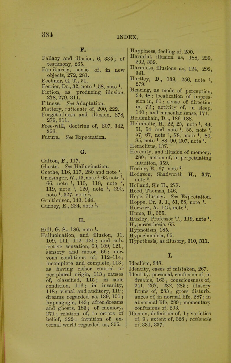 INDEX. F. Fallacy and illusion, 6, 335; of testimony, 265. Familiarity, sense of, in new objects, 272, 281. Fechner, G. T., 51. Ferrier, Dr., 32, note \ 58, note l. Fiction, as producing illusion, 278, 279, 311. Fitness. See Adaptation. Flattery, rationale of, 200, 222. Forgetfulness and illusion, 278, 279, 311. Free-will, doctrine of, 207, 342, 356. Future. Bee Expectation. G. Gal ton, F., 117. Ghosts. Bee Hallucination. Goethe, 116, 117, 280 and note \ Griesinger, W., 13,note l, 63, note l, 66, note \ 115, 118, note 2, 119, note l, 120, note \ 290, note *, 327, note l. Gruithuisen, 143, 144. Gurney, E., 224, note l. H. Hall, G. S., 186, note K Hallucination, and illusion, 11, 109, 111, 112, 121; and sub- jective sensation, 63, 109, 121; sensory and motor, 66; ner- vous conditions of, 112-114; incomplete and complete, 113; as having either central or peripheral origin, 113 ; causes of, classified, 115; in sane condition, 116; in insanity, 118 ; visual and auditory, 119 ; dreams regarded as, 139, 151; hypnagogic, 143; after-dreams and ghosts, 183 ; of memory, 271; relation of, to errors of belief, 322 ; intuition of ex- ternal world regarded as, 355. Happiness, feeling of, 200. Harmful, illusion as, 188, 229 292, 339. Harmless, illusions as, 124, 292. 341. Hartley, D., 139, 256, note » 279. Hearing, as mode of 'perception, 34, 48; localization of impres- sion in, 60; sense of direction in, 72 ; activity of, in sleep, 140; and muscular sense, 171. Heidenhain, Dr., 186-188. Helmholtz, H., 22, 23, note \ 44, 51, 54 and note l, 55, note *, 57, 67, note J, 78, note \ 80, 85, note \ 88, 90, 207, note l. Heraclitus, 137. Heredity, and illusion of memory, 280 ; action of, in perpetuating intuition, 359. Hering, E., 67, note 2. Hodgson, Shad worth H., 347, note ?. Holland, Sir H., 277. Hood, Thomas, 146. Hope, illusory. See Expectation. Hoppe, Dr. J. I., 51, 58, note Horwioz, A., 145, note *. Hume, D., 355. Huxley, Professor T., 119, note l. Hypersesthesia, 65. Hypnotism, 185. Hypochondria, 65. Hypothesis, as illusory, 310, 311. L Idealism, 348. Identity, cases of mistaken, 267. Identity, personal, confusion of, in dreams, 163 ; consciousness of, 241, 267, 282, 285; illusory forms of, 283 ; gross disturb- ances of, in normal life, 287; in abnormal life, 289 ; momentary confusions of, 293. Illusion, definition of, 1; varieties of, 9; extent of, 328 ; rationale of, 331, 337.