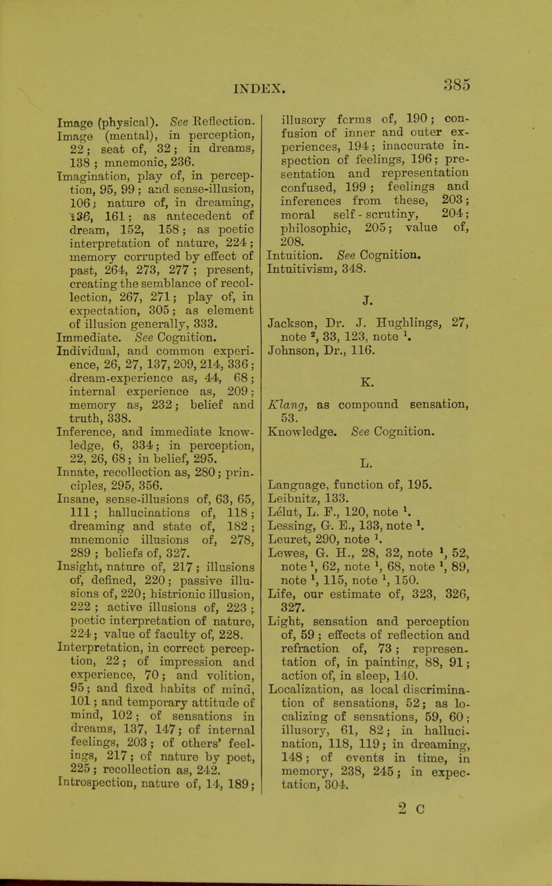 Image (physical). See Reflection. Image (mental), in perception, 22; seat of, 32; in dreams, 138 ; mnemonic, 236. Imagination, play of, in percep- tion, 95, 99 ; and sense-illusion, 106} nature of, in dreaming, 136, 161; as antecedent of dream, 152, 158; as poetic interpretation of nature, 224; memory corrupted by effect of past, 264, 273, 277 ; present, creating the semblance of recol- lection, 267, 271; play of, in expectation, 305; as element of illusion generally, 333. Immediate. See Cognition. Individual, and common experi- ence, 26, 27, 137, 209, 214, 336; dream-experience as, 44, 68; internal experience as, 209; memory as, 232; belief and truth, 338. Inference, and immediate know- ledge, 6, 334; in perception, 22, 26, 68; in belief, 295. Innate, recollection as, 280; prin- ciples, 295, 356. Insane, sense-illusions of, 63, 65, 111 ; hallucinations of, 118; dreaming and state of, 182; mnemonic illusions of, 278, 289 ; beliefs of, 327. Insight, nature of, 217; illusions of, denned, 220; passive illu- sions of, 220; histrionic illusion, 222 ; active illusions of, 223 ; poetic interpretation of nature, 224; value of faculty of, 228. Interpretation, in correct percep- tion, 22; of impression and experience, 70; and volition, 95; and fixed habits of mind, 101; and temporary attitude of mind, 102; of sensations in dreams, 137, 147; of internal feelings, 203; of others' feel- ings, 217; of nature by poet, 225 ; recollection as, 242. Introspection, nature of, 14, 189; illusory forms of, 190; con- fusion of inner and outer ex- periences, 194; inaccurate in- spection of feelings, 196; pre- sentation and representation confused, 199; feelings and inferences from these, 203; moral self - scrutiny, 204; philosophic, 205; value of, 208. Intuition. See Cognition. Intuitivism, 348. J. Jackson, Dr. J. Hughlings, 27, note 2, 33, 123, note *. Johnson, Dr., 116. K. Klang, as compound sensation, 53. Knowledge. See Cognition. L. Language, function of, 195. Leibnitz, 133. Lelut, L. 120, note K Lessing, Gr. E., 133, note *. Leuret, 290, note 3. Lewes, G. H., 28, 32, note \ 52, note \ 62, note *, 68, note *, 89, note 115, note 1, 150. Life, our estimate of, 323, 326, 327. Light, sensation and perception of, 59 ; effects of reflection and refraction of, 73; represen- tation of, in painting, 88, 91; action of, in sleep, 140. Localization, as local discrimina- tion of sensations, 52; as lo- calizing of sensations, 59, 60; illusory, 61, 82; in halluci- nation, 118, 119; in dreaming, 148; of events in time, in memory, 238, 245; in expec- tation, 304. 2 c