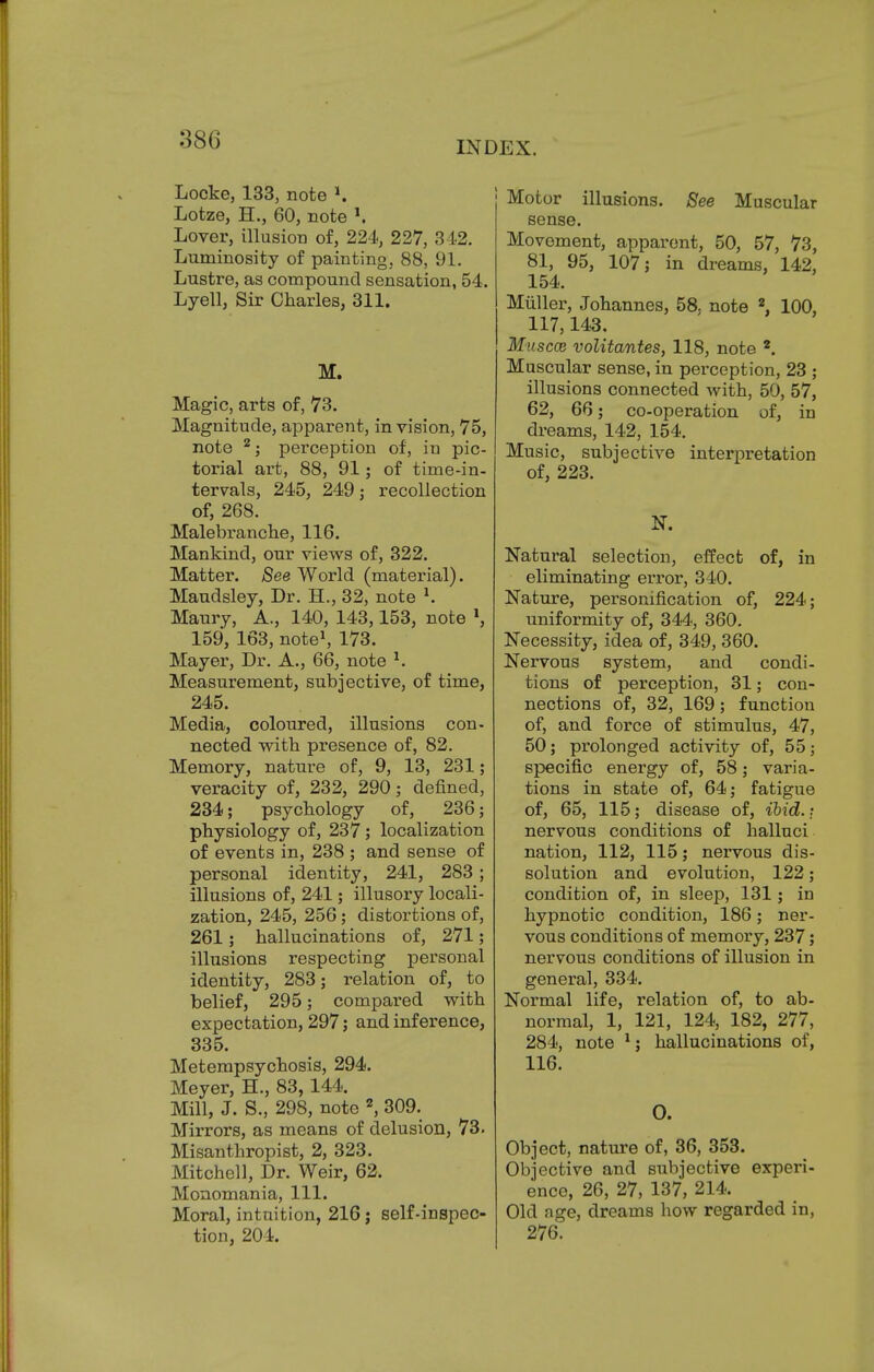 Locke, 133, note *. Lotze, H., 60, note *. Lover, illusion of, 224, 227, 342. Luminosity of painting, 88, 91. Lustre, as compound sensation, 54. Lyell, Sir Charles, 311. M. Magic, arts of, 73. Magnitude, apparent, in vision, 75, note 2; perception of, in pic- torial art, 88, 91; of time-in- tervals, 245, 249; recollection of, 268. Malebranche, 116. Mankind, our views of, 322. Matter. See World (material). Maudsley, Dr. H., 32, note *. Maury, A., 140, 143,153, note l, 159, 163, note1, 173. Mayer, Dr. A., 66, note *. Measurement, subjective, of time, 245. Media, coloured, illusions con- nected with presence of, 82. Memory, nature of, 9, 13, 231; veracity of, 232, 290; defined, 234; psychology of, 236; physiology of, 237; localization of events in, 238 ; and sense of personal identity, 241, 283; illusions of, 241; illusory locali- zation, 245, 256; distortions of, 261; hallucinations of, 271; illusions respecting personal identity, 283; relation of, to belief, 295; compared with expectation, 297; and inference, 335. Metempsychosis, 294. Meyer, H., 83,144. Mill, J. S., 298, note 2, 309. Mirrors, as means of delusion, 73. Misanthropist, 2, 323. Mitchell, Dr. Weir, 62. Monomania, 111. Moral, intuition, 216; self-inspec- tion, 204. Motor illusions. See Muscular sense. Movement, apparent, 50, 57, 73, 81, 95, 107; in dreams, 142, 154. Miiller, Johannes, 58. note 2, 100, 117,143. Musccb volitantes, 118, note 2. Muscular sense, in perception, 23 ; illusions connected with, 50, 57, 62, 66; co-operation of, iD dreams, 142, 154. Music, subjective interpretation of, 223. N. Natural selection, effect of, in eliminating error, 340. Nature, personification of, 224; uniformity of, 344, 360. Necessity, idea of, 349, 360. Nervous system, and condi- tions of perception, 31; con- nections of, 32, 169 ; function of, and force of stimulus, 47, 50; prolonged activity of, 55; specific energy of, 58; varia- tions in state of, 64; fatigue of, 65, 115; disease of, ibid.: nervous conditions of halluci nation, 112, 115; nervous dis- solution and evolution, 122; condition of, in sleep, 131; in hypnotic condition, 186; ner- vous conditions of memory, 237; nervous conditions of illusion in general, 334. Normal life, relation of, to ab- normal, 1, 121, 124, 182, 277, 284, note 1; hallucinations of, 116. O. Object, nature of, 36, 353. Objective and subjective experi- ence, 26, 27, 137, 214. Old age, dreams how regarded in, 276.