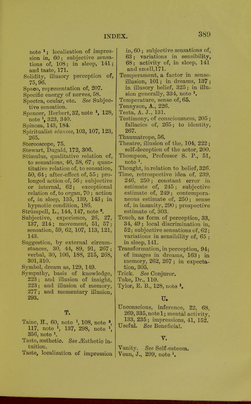 note localization of impres- sion in, 60; subjective sensa- tions of, 108; in sleep, 141 j and taste, 171. Solidity, illusory perception of, 75,96. Space, representation of, 207. Specific energy of nerves, 58. Spectra, ocular, etc. See Subjec- tive sensation. Spencer, Herbert, 32, note \ 128, note \ 323, 340. Spinoza, 143, 184. Spiritualist seances, 103, 107, 123, 265. Stereoscope, 75. Stewart, Dugald, 172, 306. Stimulus, qualitative relation of, to sensations, 46, 58, 67; quan- titative relation of, to sensation, 50, 64; after-effect of, 55; pro- longed action of, 56; subjective or internal, 62; exceptional relation of, to organ, 70 ; action of, in sleep, 135, 139, 143; in hypnotic condition, 186. Striimpell, L., 144,147, note *. Subjective, experience, 26, 27, 137, 214; movement, 51, 57; sensation, 59, 62, 107, 113, 121, 143. Suggestion, by external circum- stances, 30, 44, 89, 91, 267; verbal, 30, 106, 188, 215, 268, 301,310. Symbol, dream as, 129, 149. Sympathy, basis of knowledge, 223; and illusion of insight, 223; and illusion of memory, 277; and momentary illusion, 293. T. Taine, H., 60, note \ 108, note 8, 117, note \ 137, 298, note \ 356, note *. Taste, aesthetic. See ^Esthetic in- tuition. Taste, localization of impression in, 60 ; subjective sensations of, 63; variations in sensibility, 68; activity of, in sleep, 141 and smell,171. Temperament, a factor in sense- illusion, 101; in dreams, 137 ; in illusory belief, 325; in illu- sion generally, 334, note l. Temperature, sense of, 65. Tennyson, A., 226. Testa, A. J., 131. Testimony, of consciousness, 205 ; fallacies of, 265; to identity, 267. Thaumatrope, 56. Theatre, illusion of the, 104, 222; self-deception of the actor, 200. Thompson, Professor S. P., 51, note l. Thought, in relation to belief, 326. Time, retrospective idea of, 239, 246, 250; constant error in estimate of, 245; subjective estimate of, 249; contempora- neous estimate of, 250; sense of, in insanity, 290; prospective estimate of, 303. Touch, as form of perception, 33, 34, 49 ; local discrimination in, 52; subjective sensations of, 62; variations in sensibility of, 65 ; in sleep, 141. Transformation, in perception, 94; of images in dreams, 163; in memory, 262, 267; in expecta- tion, 305. Trick. See Conjuror. Tuke, Dr., 110. Tylor, E. B., 128, note ». U. Unconscious, inference, 22, 68, 269,335,notel; mental activity, 133, 235; impressions, 41, 152. Useful. See Beneficial. V. Yanity. See Self-esteem. Venn, J., 299, note l.