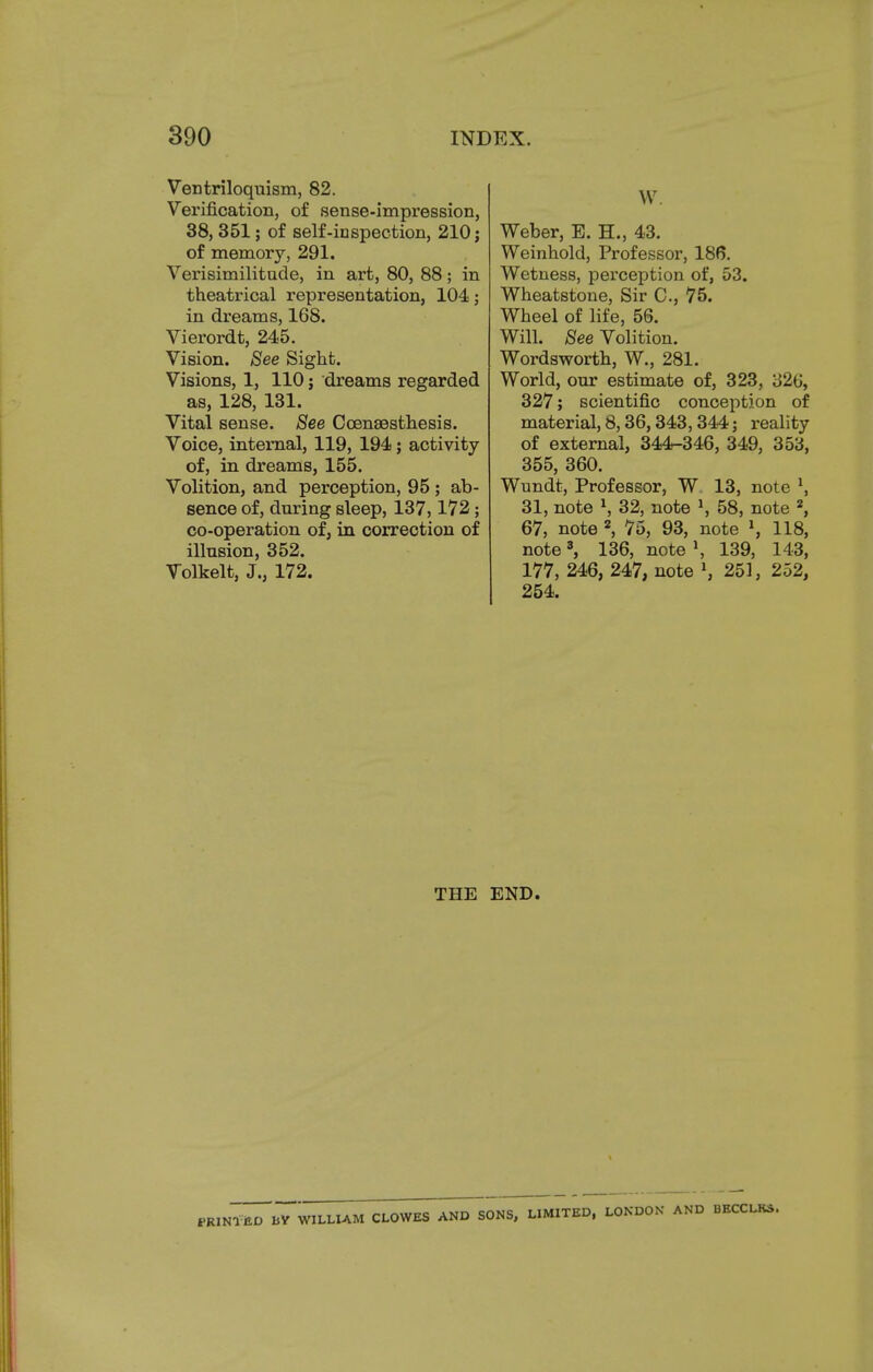 Ventriloquism, 82. Verification, of sense-impression, 38, 351; of self-inspection, 210 j of memory, 291. Verisimilitude, in art, 80, 88; in theatrical representation, 104; in dreams, 168. Vierordt, 245. Vision. See Sight. Visions, 1, 110; dreams regarded as, 128, 131. Vital sense. See Ccenaesthesis. Voice, internal, 119, 194; activity of, in dreams, 155. Volition, and perception, 95 ; ab- sence of, during sleep, 137,172; co-operation of, in correction of illusion, 352. Volkelt, J., 172. W. Weber, E. H., 43. Weinhold, Professor, 186. Wetness, perception of, 53. Wheatstone, Sir C, 75. Wheel of life, 56. Will. See Volition. Wordsworth, W., 281. World, our estimate of, 323, 32b', 327; scientific conception of material, 8,36,343,344; reality of external, 344-346, 349, 353, 355, 360. Wundt, Professor, W 13, note \ 31, note l, 32, note *, 58, note 2, 67, note 2, 75, 93, note l, 118, note3, 136, note \ 139, 143, 177, 246, 247, note l, 251, 252, 254. THE END. fRINlilD BV WILLIAM CLOWES AND SONS, LIMITED, LONDON AND BECCLRS.